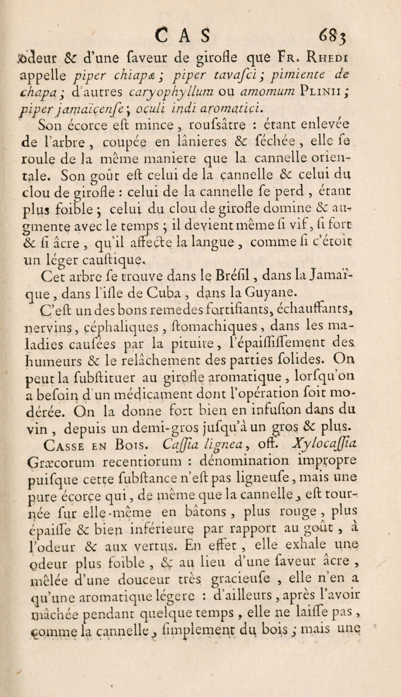 codeur Sc d’une faveur de girofle que Fr. Rhedi appelle piper chiapa ; piper tavafci ; pimiente de chapa ; d’autres caryophyllum ou amomurn Plinii ; piper jamàiçenfe\ ocuLi indi aromaûçi. Son écorce eft mince , roufsâtre : étant enlevée de l’arbre , coupée en lânieres &amp; féchée , elle fa roule de la meme maniéré que la cannelle orien¬ tale. Son goût eft celui de la cannelle &amp; celui du clou de girofle : celui de la cannelle fe perd , étant plus foible } celui du clou de girofle domine &amp; au¬ gmente avec le temps ; il devient même fl vif, fl fort &amp; fl âcre , qu’il affecte la langue , comme fl c’étoic un léger cauftique. Cet arbre fe trouve dans le Bréfll, dans la Jamaï¬ que , dans l’ifle de Cuba , dans la Guyane. C’eft un des bons remedes fortifiants, échauffants, nervins, céphaliques , ftomachiques , dans les ma¬ ladies caufées par la pituite, l’épaifliffement des humeurs &amp; le relâchement des parties folides. On peut la fubftituer au girofle aromatique , lorfqu’on a befoin d un médicament dont l’opération foit mo¬ dérée. On la donne fort bien en infufton dans du vin , depuis un demi-gros jufqu’àun gros &amp; plus. Casse en Bois. CaJJla ligne a, oft. XylocaJJia Græcorum recentiorum : dénomination impropre puifque cette fubftance n’eft pas ligneufe, mais une pure écorce qui, de même que la cannelle j eft tour¬ née fur elle-même en bâtons, plus rouge, plus épailfe &amp; bien inférieure par rapport au goût , à l’odeur <k aux vertus. En effet , elle exhale^ une odeur plus foible , éç au lieu d’une faveur âcre , mêlée d’une douceur très gracieufe , elle n’en a qu’une aromatique légère : d’ailleurs , après l’avoir mâchée pendant quelque temps . elle ne laiffe pas, çomme la cannelle^ Amplement du bois ; mais une