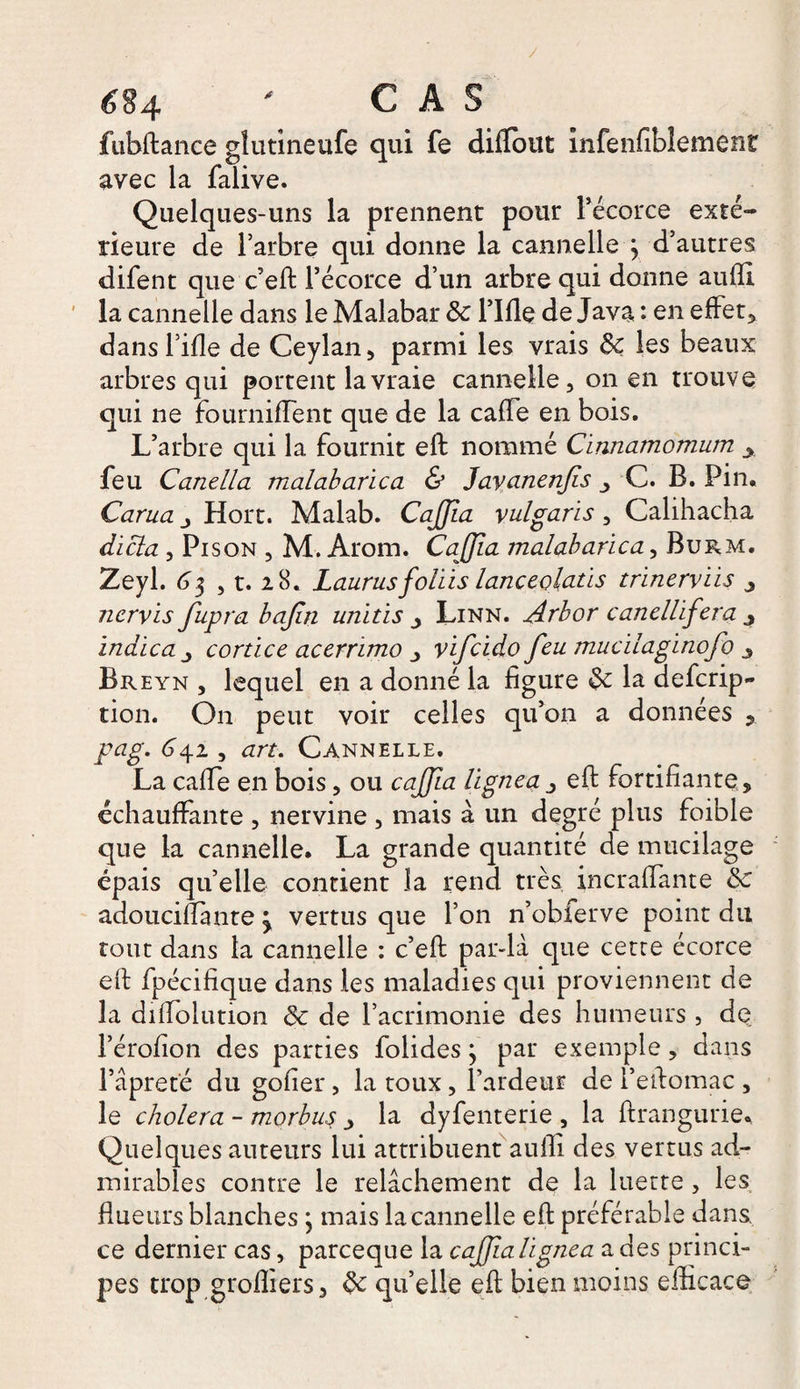 é§4 ' CAS fubftance glutineufe qui fe diflout infenfiblemenr avec la falive. Quelques-uns la prennent pour l’écorce exté¬ rieure de l’arbre qui donne la cannelle } d’autres difent que c’eft l’écorce d’un arbre qui donne aulfi la cannelle dans le Malabar 8c Tille de Java : en effet, dans Tille de Ceylan, parmi les vrais 8c les beaux arbres qui portent la vraie cannelle, on en trouve qui 11e fournilFent que de la calle en bois. L’arbre qui la fournit eft nommé Cinnamomum feu Canella malabarica &amp; Jayanen/is C. B. Pin. Carua Hort. Malab. CaJJia yulgaris , Calihacha dicta , Pison , M. Arom. CaJJia malabarica, Burm. Zeyl. 63 , t. 28. Laurus foliis lanceojatis trinerviis j nervis fupra bajin unitis , Linn. Arbor canellifera 4 indica j cortice acerrimo yifeido feu mucilaginofo 3 Br eyn , lequel en a donné la ligure 8c la deferip- tion. On peut voir celles qu’on a données , pag. 642 , art. Cannelle. La calfe en bois, ou caJJia lignea j eft fortifiante , échauffante , nervine , mais à un degré plus foible que la cannelle. La grande quantité de mucilage épais qu’elle contient la rend très incraffante 8c adoucillante ^ vertus que Ton n’obferve point du tout dans la cannelle : c’eft par-là que cette écorce eft fpécifique dans les maladies qui proviennent de la diftolution 8c de l’acrimonie des humeurs, de Térolion des parties folides j par exemple, dans Tâpreté du gofier, la toux, l’ardeur de l’eftomac , le choiera - morbuç la dyfenterie , la ftrangurie. Quelques auteurs lui attribuent aufti des vertus ad¬ mirables contre le relâchement de la luette , les fiueurs blanches} mais la cannelle eft préférable dans ce dernier cas, pareeque la caJJia lignea a des princi¬ pes trop greffiers, 8c qu’elle eft bien moins efficace