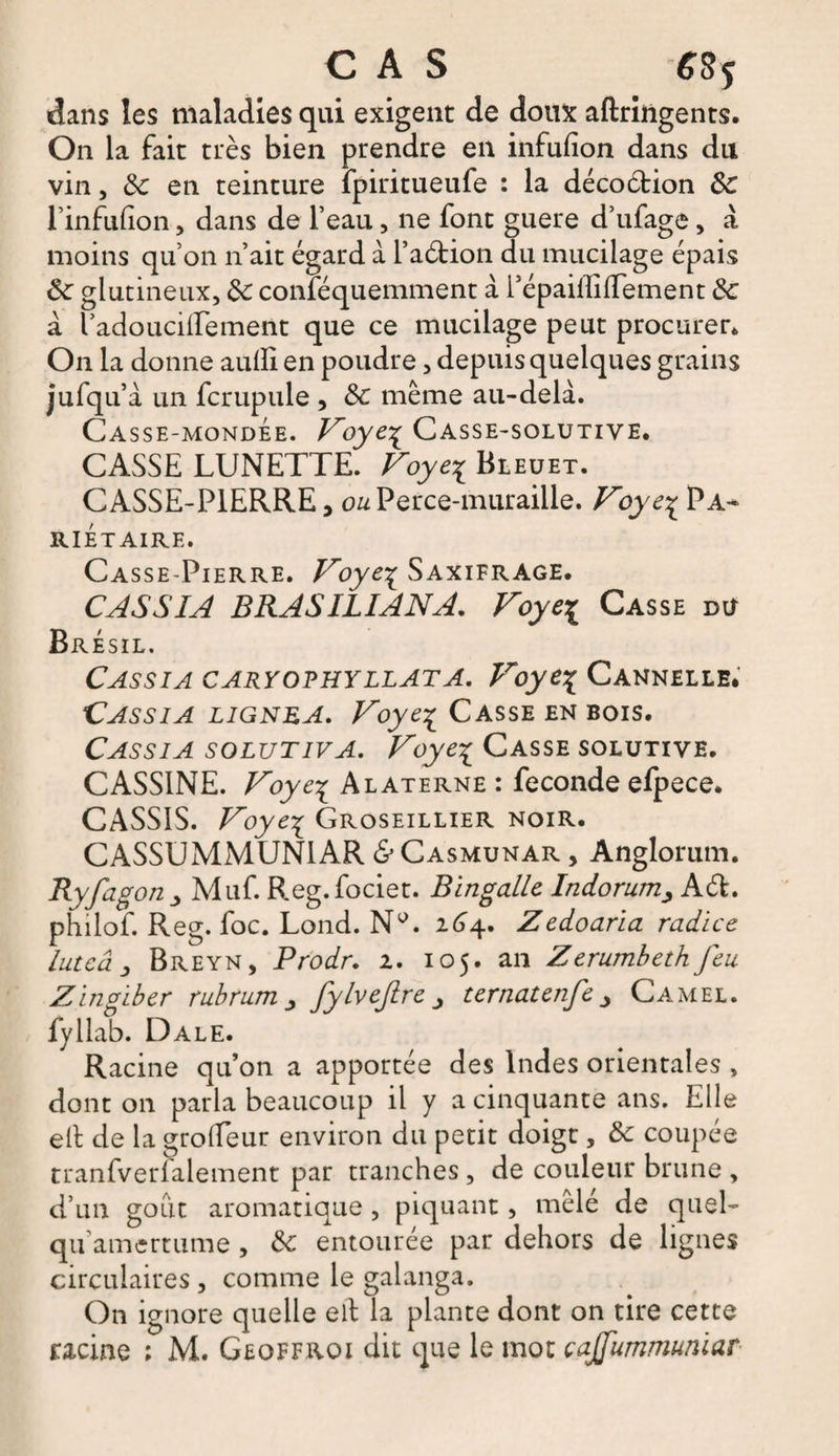 dans les maladies qui exigent de doux aftriügents. On la fait très bien prendre en infufion dans du vin, de en teinture fpiritueufe : la décoétion ôe Tinfiifion, dans de l’eau, ne font guere d’ufage, à moins qu’on n’ait égard à l’aétion du mucilage épais de glutineux, de conféquemment à répaiffiftement de à l’ado ucilfe ment que ce mucilage peut procurer* On la donne aulïi en poudre, depuis quelques grains jufqu’à un fcrupule , de même au-delà. Casse-mondée. Foye% Casse-solutive. CASSE LUNETTE. Voye^ Bleuet. CASSE-PIERRE, ou Perce-muraille. Vbye% Pa¬ riétaire. Casse-Pierre. Foye^ Saxifrage. CASSIA BRASILIANA. Foye^ Casse du Brésil. Cassia caryophyllata. Foye\ Cannelle. Cassia lignea. Foye^ Casse en bois. Cassia solutiva. Foye% Casse solutive. CASS1NE. Foye^ Alaterne : fécondé efpece. CASSIS. Foyei Groseillier noir. CASSUMMUN1AR &amp; Casmunar , Anglorum. Ryfag°n _> Muf. Reg.fociet. Bingallc IndorumAd. philof. Reg. foc. Lond. Ny. 264. Zedoaria radice lutcâ j Breyn, Prodr. 2. 105. an Zerumbeth feu Zingiber rubrum fylvejire ternatenfe Camel. fyllab. Dale. Racine qu’on a apportée des Indes orientales , dont on parla beaucoup il y a cinquante ans. Elle elt de la grofTeur environ du petit doigt, de coupée tranfverPaiement par tranches, de couleur brune, d’un goût aromatique, piquant, mele de quel- qu amertume , de entourée par dehors de lignes circulaires , comme le galanga. On ignore quelle ell la plante dont on tire cette racine ; M. Geoffrqi dit que le mot çajfummunïar