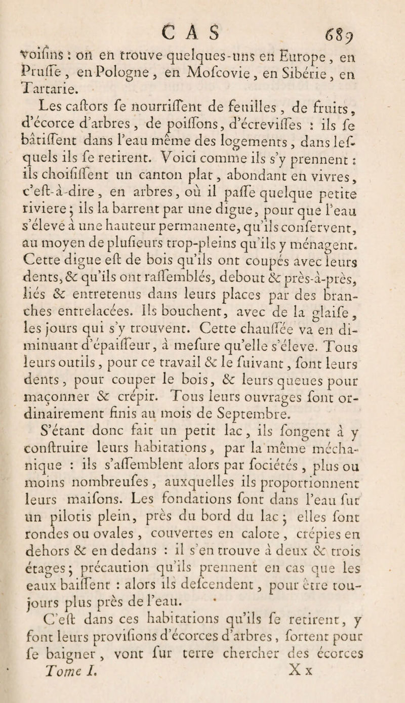 C À S 6$Ç) Voifins : on en trouve quelques-uns en Europe, en P l u (Te, en Pologne , en Mofcovie , en Sibérie, en Tartarie. Les caftors fe nourriflent de feuilles , de fruits, d’écorce d’arbres, de poiffons, d’écrevilïès : ils fe bandent dans l’eau même des logements , dans lef- quels ils fe retirent. Voici comme ils s’y prennent : ils choififfent un canton plat, abondant en vivres, c’eft-à-dire , en arbres, où il paffe quelque petite riviere; ils la barrent par une digue, pour que l’eau s’élève à une hauteur permanente, qu’ils confervent, au moyen de plufieurs trop-pleins qu’ils y ménagent- Cette digue eft de bois qu’ils ont coupés avec leurs dents, &amp; qu’ils ont raifemblés, debout &amp; près-à-près, liés &amp; entretenus dans leurs places par des bran¬ ches entrelacées. Ils bouchent, avec de la glaife, les jours qui s’y trouvent. Cette chauffée va en di¬ minuant d’épaiffeur, à mefure qu’elle s’élève. Tous leurs outils, pour ce travail &amp; le fuivant, font leurs dents, pour couper le bois, leurs queues pour maçonner Sc crépir. Tous leurs ouvrages font or¬ dinairement finis au mois de Septembre. S’étant donc lait un petit lac, ils fongent a y conftruire leurs habitations, par la même mécha- nique : ils s’affemblent alors par fociétés , plus ou moins nombreufes , auxquelles ils proportionnent leurs maifons. Les fondations font dans l’eau fur un pilotis plein, près du bord du lac- elles font rondes ou ovales , couvertes en calote , crépies en dehors &amp; en dedans : il s’en trouve à deux &amp; trois étages j précaution qu’ils prennent en cas que les eaux baiffent : alors ils defcendent, pour être tou¬ jours plus près de l’eau. C’eft dans ces habitations qu’ils fe retirent, y font leurs provisions d’écorces d’arbres, fortent pour fe baigner , vont fur terre chercher des écorces Tome /. X x