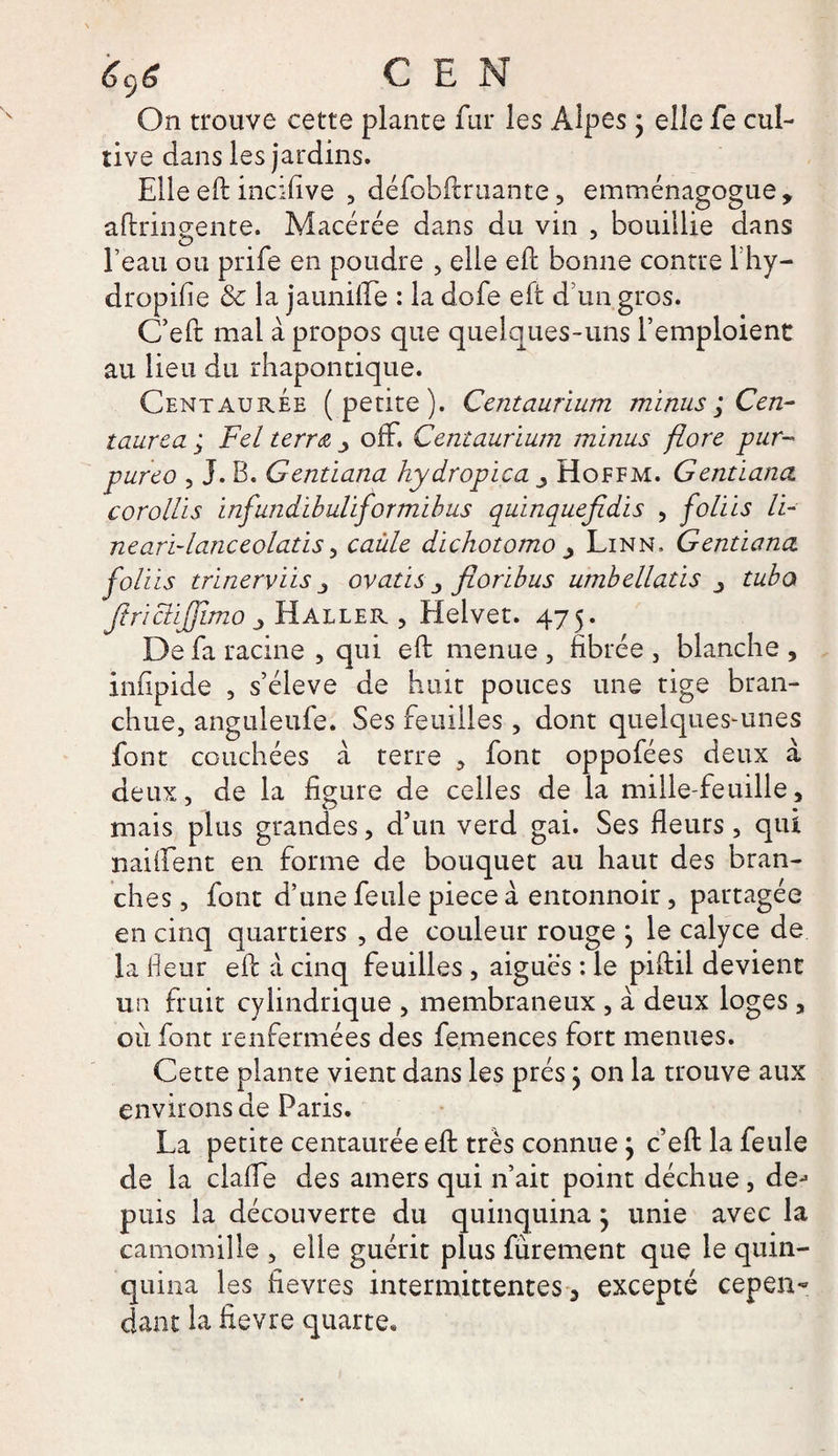 On trouve cette plante fur les Alpes ; elle fe cul¬ tive dans les jardins. Elle eft incifive , défobftruante, emménagogue, aftringente. Macérée dans du vin , bouillie dans l’eau ou prife en poudre , elle eft bonne contre lhy- dropifie &amp; la jauniffe : la dofe eft d’un gros. C’eft mal à propos que quelques-uns l’emploient au lieu du rhapontique. Centaurée (petite). Centaurium minus ; Cen- taurea ; Fel terra y ofF. Centaurium minus flore pur- pureo , J. B. Gentiana hydropica Hoffm. Gentiana corollis infundibuliformibus quinquefidis , foliis li¬ ne ari-lanceolatis , caùle dichotomo y Linn. Gentiana, foliis trinerviis j ovatis floribus umbellatis tuba JtricliJJlmo _> H aller , Elelvet. 475. De fa racine , qui eft menue , fibrée , blanche , infipide , s’élève de huit pouces une tige bran- chue, anguleufe. Ses feuilles, dont quelques-unes font couchées a terre , font oppofées deux à deux, de la figure de celles de la mille-feuille, mais plus grandes, d’un verd gai. Ses fleurs, qui naifient en forme de bouquet au haut des bran¬ ches , font d’une feule piece à entonnoir, partagée en cinq quartiers , de couleur rouge \ le calyce de la fleur eft à cinq feuilles , aigues : le piftil devient un fruit cylindrique , membraneux , à deux loges, où font renfermées des femences fort menues. Cette plante vient dans les prés j on la trouve aux environs de Paris. La petite centaurée eft très connue j c’eft la feule de la clafle des amers qui 11’ait point déchue, dej puis la découverte du quinquina} unie avec la camomille , elle guérit plus furement que le quin¬ quina les fievres intermittentes, excepté cepen¬ dant la fievre quarte*