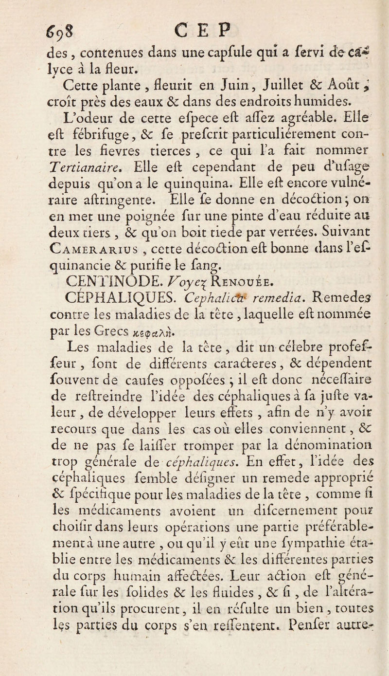 e9s cep des , contenues dans une capfule qui a fervi de et* lyce à la fleur. Cette plante , fleurit en Juin, Juillet 8c Août 9 croît près des eaux 8c dans des endroits humides. L’odeur de cette efpece efl: affez agréable. Elle çft fébrifuge, 8c fe preferit particuliérement con¬ tre les fievres tierces , ce qui l’a fait nommer Tertianaire. Elle efl; cependant de peu d’ufage depuis qu’on a le quinquina. Elle efl encore vulné¬ raire aftringente. Elle fe donne en décoétion \ on en met une poignée fur une pinte d’eau réduite au deux tiers , 8c qu’on boit tiede par verrées. Suivant Camerarius , cette décoétion efl: bonne dans Pef* quinancie 8c purifie le fang. CENTINODE. Voye\ Renouée. CÉPHALIQUES. Cephalicfc remédia. Remedes contre les maladies de la tète , laquelle efl: nommée par les Grecs x,z<pci\n> Les maladies de la tète , dit un célébré profef- feur , font de differents caraéteres, 8c dépendent fotivent de caufes oppofées } il efl donc néceffaire de reftreindre l’idée des céphaliques à la jufte va¬ leur , de développer leurs effets , afin de n’y avoir recours que dans les cas où elles conviennent, 8c de ne pas fe iaiffer tromper par la dénomination trop générale de céphaliques. En effet, l’idée des céphaliques femble défigner un remede approprié 8c ipécifique pour les maladies de la tète , comme fi les médicaments avoient un difeernement pour choilir dans leurs opérations une partie préférable¬ ment à une autre , ou qu’il y eût une fympathie éta¬ blie entre les médicaments 8c les différentes parties du corps humain affrétées. Leur action efl: géné¬ rale fur les folides 8c 1 es fluides , 8c fi , de l’altéra¬ tion qu’ils procurent, il en réfulte un bien, toutes les parties du corps s’en reffentent. P enfer autre-