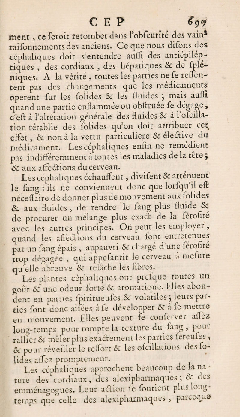 CEP #99 ment , ce feroit retomber dans robfcurlté des vain* rationnements des anciens. Ce que nous difons des céphaliques doit s’entendre aulh des antiepilep- tiques , des cordiaux , des hépatiques Sc de fple- jiiques. A la vérité , toutes les parties nefe reflën- tent pas des changements que les médicaments opèrent fur les folides Sc les fluides } mais aufli quand une partie enflammée ou obftruee fe dégagé 9 c’efl: à l’altération générale des fluides Sc à l’ofciila- tion rétablie des folides qu on doit attribuer cet effet, Sc non à la vertu particulière Sc éle&amp;ive du médicament. Les céphaliques enfin ne remédient pas indifféremment à toutes les maladies de la tete y Sc aux affeéfions du cerveau. Les céphaliques échauffent, divifent Sc atténuent le fang : ils ne conviennent donc que lorfqu il eff néceflaire de donner plus de mouvement aux folides Sc aux fluides , de rendre le fang plus fluide Sc de procurer un mélange plus exaét de la férofite avec les autres principes. On peut les employer , quand les affeéhons du cerveau font entretenues par un fans; épais , appauvri Sc charge d une feiofite trop dégagée , qui appefantit le ceiveau a inclure qu’elle abreuve Sc relâche les fibres. Les plantes céphaliques ont prefque toutes un goût Sc une odeur forte Sc aromatique. Elles abon¬ dent en parties fpiritueufes Sc volatiles} leurs par¬ ties font donc aifées â fe développer &amp; à fe mettre en mouvement. Elles peuvent le conferver allez long-temps pour rompre la texture du fang , pour rallier Sc mêler plus exa&amp;ement les parties féreufes , Sc pour réveiller le refiort &amp; les ofcillations des fo¬ lides affez promptement. Les céphaliques approchent beaucoup de la na¬ ture des cordiaux, des alexipharmaques ; Sc des emménagogues. Leur aétion fe foutient plus long temps que celle des alexipharmaques , parccquo