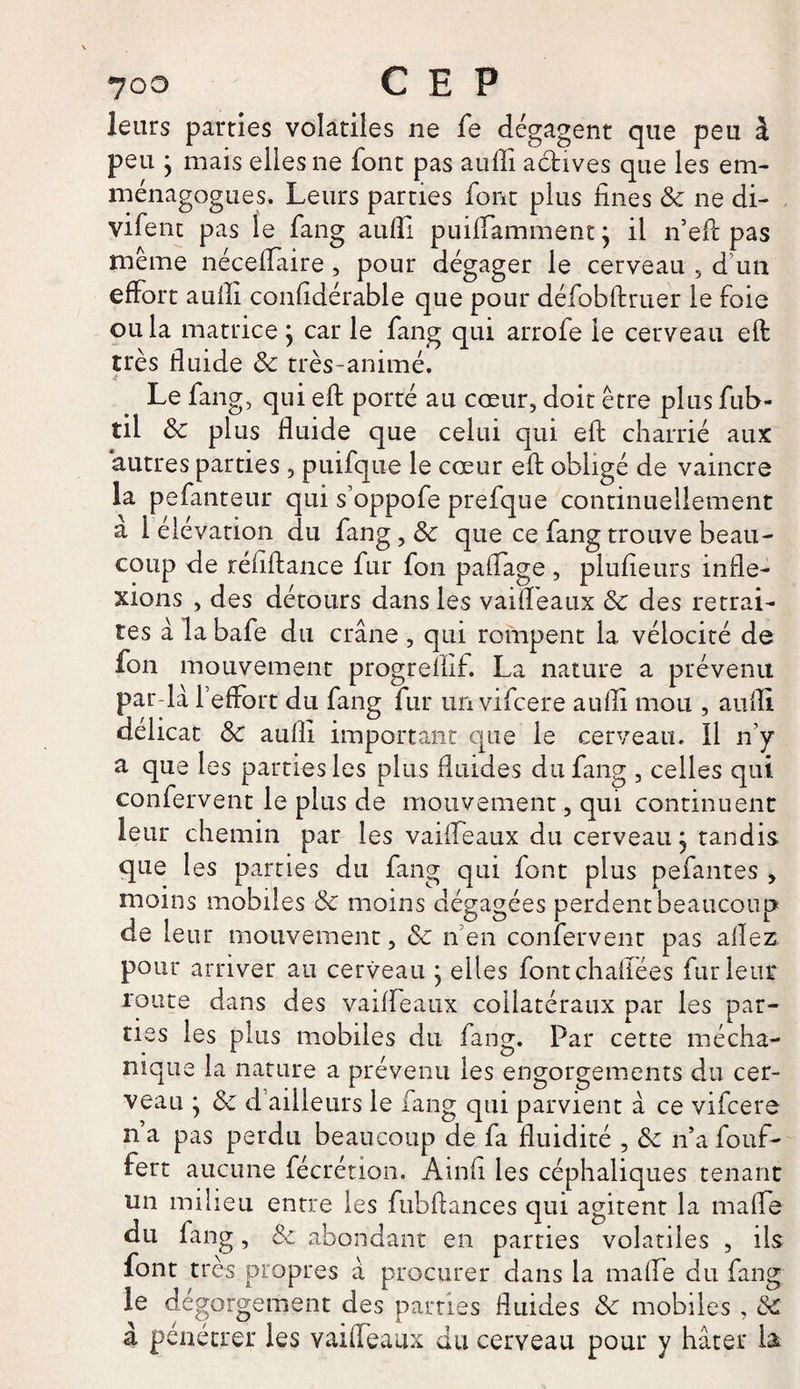 ?oo CEP leurs parties volatiles ne fe dégagent que peu à peu } mais elles ne font pas aufli actives que les em- ménagogues. Leurs parties font plus fines & ne di- vifent pas le fang aufli puiifamment ; il n’eft pas même néceflaire, pour dégager le cerveau 5 d’un effort aufli confidérable que pour défobftruer le foie ou la matrice } car le fang qui arrofe le cerveau eft très fluide 8c très-animé. «c Le fang, qui eft porté au cœur, doit être plus fub- til 8c plus fluide que celui qui eft charrié aux autres parties 3 puifque le cœur eft obligé de vaincre la pefanteur qui s’oppofe prefque continuellement a I élévation du fang,& que ce fang trouve beau¬ coup de réfiftance fur fon paffage , plufieurs infle¬ xions , des détours dans les vaiifeaux 8c des retrai¬ tes à la bafe du crâne , qui rompent la vélocité de fon mouvement progreflif. La nature a prévenu par-là l’effort du fang fur un vifeere aufli mou , aufli délicat 8c aufli important que le cerveau. Il n’y a que les parties les plus fluides du fang , celles qui confervent le plus de mouvement, qui continuent leur chemin par les vaiifeaux du cerveau j tandis que les parties du fang qui font plus pefantes , moins mobiles 8c moins dégagées perdent beaucoup de leur mouvement, 8c n en confervent pas allez pour arriver au cerveau ; elles fontchallées fur leur route dans des vaiffeaux collatéraux par les par- ties les plus mobiles du fang. Par cette rnécha- mque la nature a prévenu les engorgements du cer¬ veau y 8c d ailleurs le fang qui parvient à ce vifeere n’a pas perdu beaucoup de fa fluidité , 8c n’a fouf- fert aucune fécrétion. Amfi les céphaliques tenant un milieu entre les fubftances qui agitent la mafle du fang, 8c abondant en parties volatiles , ils font très propres à procurer dans la mafle du fang le dégorgement des parties fluides 8c mobiles , 8c à pénétrer les vaiifeaux du cerveau pour y hâter la