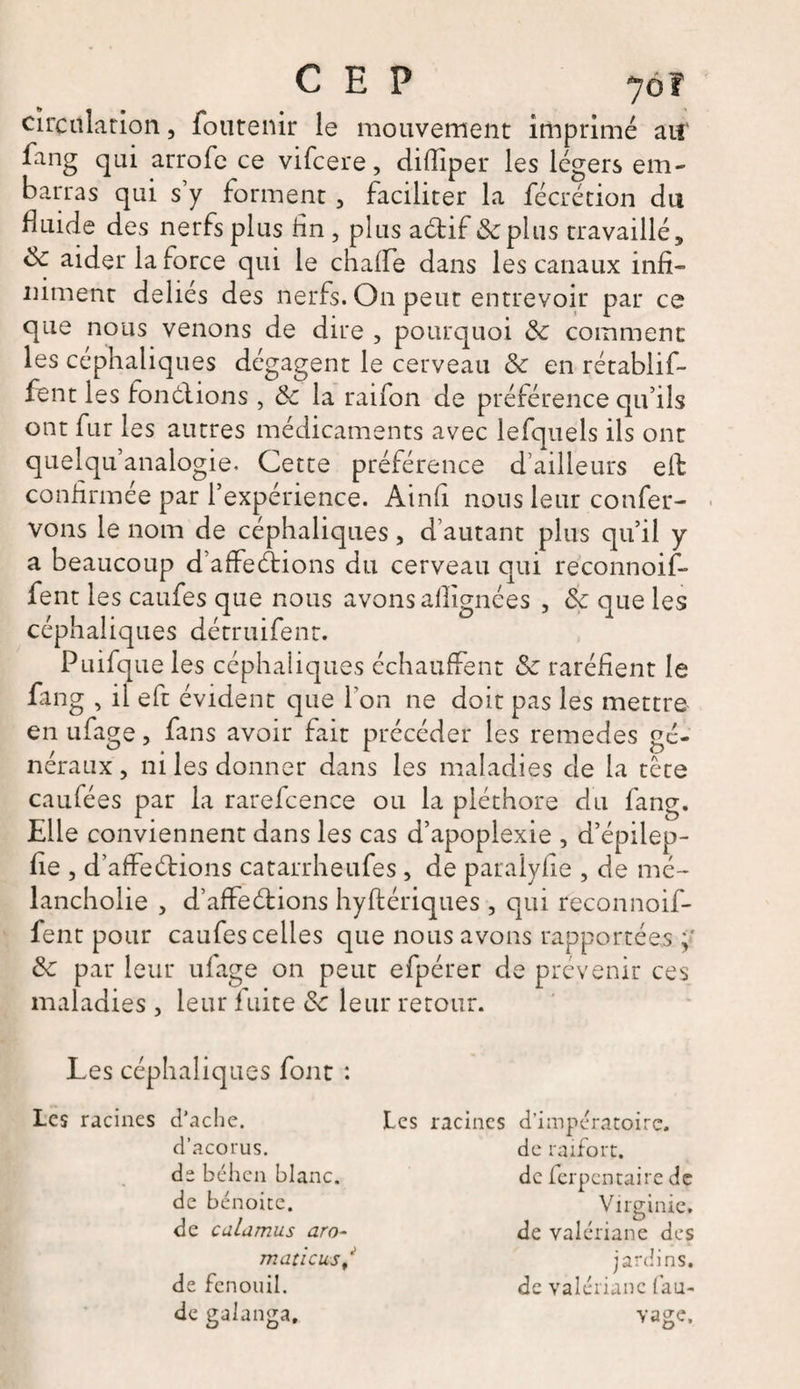 CEP yôf circulation, foutenir le mouvement imprimé ai! fang qui arrofe ce vifcere, difliper les légers em¬ barras qui s’y forment , faciliter la fécrétion du Huide des nerfs plus fin, plus actif de plus travaillé, de aider la force qui le chaffe dans les canaux infi¬ niment déliés des nerfs. On peut entrevoir par ce que nous venons de dire , pourquoi de comment les céphaliques dégagent le cerveau de en rétablif- fent les fonctions , de la raifon de préférence qu’ils ont fur les autres médicaments avec lefquels ils ont quelquanalogie. Cette préférence d’ailleurs effc confirmée par l’expérience. Ainfi nous leur confer- vons le nom de céphaliques, d’autant plus qu’il y a beaucoup d affeétions du cerveau qui réconnoif- fent les caufes que nous avons afîignées , de que les céphaliques décruifent. Puifque les céphaliques échauffent de raréfient le fang , il eft évident que l'on ne doit pas les mettre en ufage, fans avoir fait précéder les remedes gé¬ néraux , ni les donner dans les maladies de la tête caufées par la rarefcence ou la pléthore du fang. Elle conviennent dans les cas d’apoplexie , d’épilep- fie , d’affeétions catarrheufes, de paralyf e , de mé- lancholie , d’affeétions hyftériques, qui feconnoif- fent pour caufes celles que nous avons rapportées y de par leur ufage on peut efpérer de prévenir ces maladies , leur fuite de leur retour. Les céphaliques font : Les racines d'ache. d’acorus. de béhen blanc, de b énoite. de culamus aro- maticus/ de fenouil. Les racines d’impératoire. de raifort, de ferpentaire de Virginie, de valériane des jardins, de valériane fau-