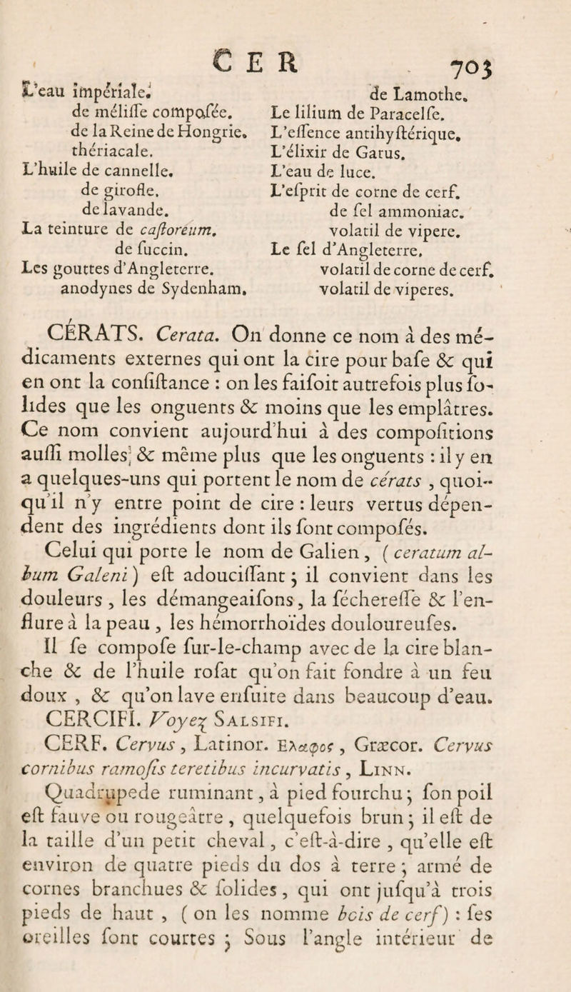 € E R L’eau impériale. de mélifle compafée. de la Reine de Hongrie, thériacale. L’huile de cannelle, de girofle, de lavande. La teinture de cafloreum, de fuccin. Les gouttes d’Angleterre. anodynes de Sydenham. CERATS. Cerata. On donne ce nom a des mé¬ dicaments externes qui ont la cire pour bafe &amp; qui en ont la conflftance : on les faifoit autrefois plus fo- lides que les onguents &amp; moins que les emplâtres. Ce nom convient aujourd’hui à des compolitions aulîî molles; &amp; même plus que les onguents : il y en a quelques-uns qui portent le nom de cérats , quoi¬ qu’il n’y entre point de cire : leurs vertus dépen¬ dent des ingrédients dont ils font compofés. Celui qui porte le nom de Galien , ( ceratum al- hum Galeni ) efl: adoucillant ; il convient dans les douleurs , les démangeaifons, la fécherefle &amp; l’en¬ flure â la peau , les hémorrhoïdes douloureufes. Il fe compofe fur-le-champ avec de la cire blan¬ che &amp; de l’huile rofat qu’on fait fondre à un feu doux , Sc qu’on lave enfuite dans beaucoup d’eau. CERCIF1. Voye^ Salsifi. CERF. Cervus , Latinor. Ebctçoç, Græcor. Cervus cornibus ramojîs teretibus incurvatis , Linn. Quadrupède ruminant, â pied fourchu * fon poil effc fauve ou rougeâtre , quelquefois brun * il eft de la taille d’un petit cheval, c’eft-â-dire , quelle eft environ de quatre pieds du dos à terre ; armé de cornes branchues &amp; folides, qui ont jufqu’â trois pieds de haut , ( on les nomme bcïs de cerf) : fes oreilles font courtes j Sous l’angle intérieur de de Lamothe. Le lilium de Paracelfe. L’eflence antihyftéricjiie. L’élixir de Garus. L’eau de luce. L’efprit de corne de cerf, de fel ammoniac, volatil de vipere. Le fel d: Angleterre. volatil de corne de cerf, volatil de viperes.