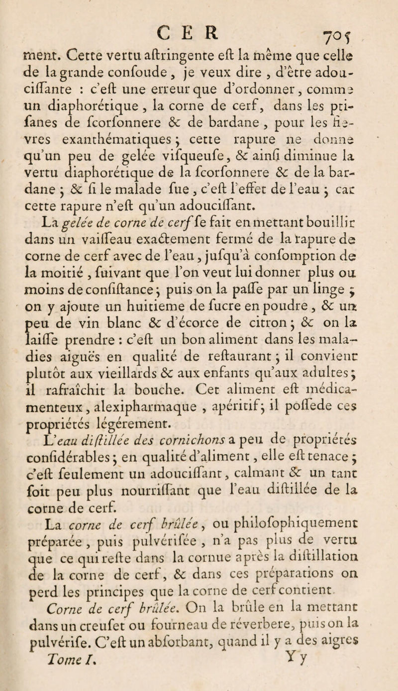ment. Cette vertu aftringente eft la même que celle de la grande confoude , je veux dire , d’être adou- ciftante : c’eft une erreur que d’ordonner, comme un diaphorétique , la corne de cerf, dans les pri— fanes de fcorfonnere de de bardane , pour les liè¬ vres exanthématiques; cette rapure 11e donne qu’un peu de gelée vifqueufe, de ainfi diminue la vertu diaphorétique de la fcorfonnere de de la bar¬ dane ; de fi le malade fue, c’eft l’effet de l’eau ; car cette rapure n’eft qu’un adoucilfant. La gelée de corne de cerfio. fait en mettant bouillir dans un vailfeau exactement fermé de la rapure de corne de cerf avec de l’eau, jufqu’a confomption de la moitié , fuivant que l’on veut lui donner plus ou. moins de conftftance; puis on la pafte par un linge ; on y ajoute un huitième de fucre en poudre , de un peu de vin blanc de d’écorce de citron ; de on la laifte prendre : c’eft un bon aliment dans les mala¬ dies aiguës en qualité de reftaurant; il convient: plutôt aux vieillards de aux enfants qu’aux adultes; il rafraîchit la bouche. Cet aliment eft médica¬ menteux, alexipharmaque , apéritif; il poftede ces propriétés légèrement. L'eau diflillée des cornichons a peu de propriétés considérables ; en qualité d’aliment, elle eft tenace; c’eft feulement un adouciftant, calmant Sc un tant foit peu plus nourrillant que l’eau diftillee de la corne de cerf. La corne de cerf brûlée, ou philofophiquement préparée , puis pulvérifée , n’a pas plus de vertu que ce quirefte dans la cornue après la diftillation de la corne de cerf, de dans ces préparations on perd les principes que la corne de cerf contient Corne de cerf brûlée. On la brûle en la mettant dans un creufet ou fourneau de réverbere, puis on la pulvérife. C’eft un abforbant, quand il y a des aigres Tome /. Y y