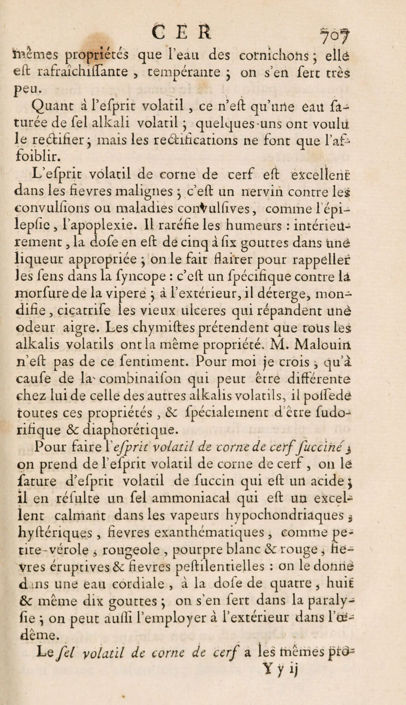 mêmes propriétés que l’eau des cornichons ; ellé eft rafraîchiftante , tempérante ; on s’en fert très peu. Quant a l’efprit volatil , ce n’eft qu’une eau fa- turée de fel alkali volatil; quelques-uns ont voulu le re&amp;ifier; mais les reéhfications ne font que l’af- foiblir. L’efprit volatil de corne de cerf eft excellent dans les fievres malignes ; c’eft un nerviri contre les convullions ou maladies conVulfives, comme 1 épi— lepfie, l’apoplexie. Il raréfie les humeurs : intérieu¬ rement , la dofe en eft de cinq à fix gouttes dans unè liqueur appropriée ; on le fait fiai'rer pour rappèller les fens dans la fyncope : c’eft un fpécifique contre là morfure de la vipere ; à l’extérieur, il déterge, mon- difie, cicatrife les vieux ulcérés qui répandent unê odeur aigre. Les chymiftes prétendent que tous les alkalis volatils ont la même propriété. M. Malouin n’eft pas de ce fentiment. Pour moi je crois ^ qu’à caufe de la' combinaiion qui peut être différente chez lui de celle des autres alkalis volatils, il polfede toutes ces propriétés, 8c fpécialement d’être fudo- rifique 8c diaphorétique. Pour faire 1 efprit volatil de corne de cerf fuccihé3 on prend de l’efprit volatil de corne de cerf, 011 le fature d’efprit volatil de fuccin c]ui eft un acide ; il en réfulte un fel ammoniacal qui eft un excel¬ lent calmant dans les vapeurs hypochondriaques $ hyfténques , fievres exanthématiques , comme pe¬ tite-vérole j rougeole , pourpre blanc 8c rouge, fîe- Vres éruptives 8c fievres peftilentielles : on le donne d tns une eau cordiale , à la dofe de quatre ÿ huit 8c même dix gouttes ; on s'en iert dans la paraly- fie ; on peut aufti l’employer à l’extérieur dans l’oe- dême. Le fel volatil de corne de cerf a les tnêmes