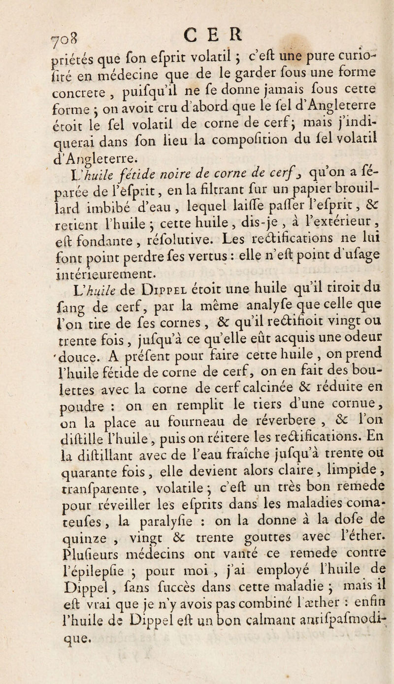 priétés que fon efprit volatil ; c’efl: une pure curio- Fité en médecine que de le garder fous une forme concrète , puifqu’ii ne fe donne jamais fous cette forme ^ on avoit cru d abord que le fel d Angleterre étoit le fel volatil de corne de cerf; mais j’indi¬ querai dans fon lieu la compofition du fel volatil d’Angleterre. Vhuile fétide noire de corne de cerf ^ quon a fé- parée de l’èfprit, en la filtrant fur un papier brouil¬ lard imbibé d’eau , lequel laide palier f efprit, 8c retient l’huile j cette huile , dis-je , a 1 extérieur , eft fondante, réfolutive. Les rétifications ne lui font point perdre fes vertus : elle n’eft point d’ufage intérieurement. U huile de Dippel étoit une huile qu’il tiroit du fang de cerf, par la même analyfe que celle que l’on tire de fes cornes, &amp; qu’il redifîoit vingt ou trente fois, jufqu a ce quelle eût acquis une odeur 'douce. A préfent pour faire cette huile , on prend l’huile fétide de corne de cerf, on en fait des bou¬ lettes avec la corne de cerf calcinée 8c réduite en poudre : on en remplit le tiers d’une cornue, on la place au fourneau de réverbere , 8c l’on diftille l’huile, puis on réitéré les redifications. En la diftillant avec de l’eau fraîche jufqu’à trente ou quarante fois , elle devient alors claire , limpide , tranfparente, volatile} c’efl: un très bon remede pour réveiller les efprits dans les maladies coma- teufes, la paralyfie : on la donne à la dofe de quinze , vingt 8c trente gouttes avec l’éther. Plufieurs médecins ont vanté ce remede contre l’épilepfie j pour moi, j’ai employé l’huile de Dippel , fans fuccès dans cette maladie } mais il eft vrai que je n’y avois pas combiné l æther : enfin l’huile de Dippel eft un bon calmant antifpafmodi- que.