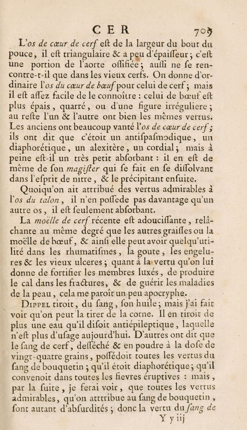 L'os de cœur de cerf eft de la largeur du bout du pouce, il eft triangulaire 6c a peu d’épaifteur} c’eft une portion de l’aorte oftifiée \ aulîi ne fe ren¬ contre-t-il que dans les vieux cerfs. On donne d’or¬ dinaire Vos du cœur de bœuf pour celui de cerf} mais il eft aftez facile de le connoîire : celui de bœuf eft plus épais , quarré, ou d’une figure irrégulière ; au refte l’un 6c l’autre ont bien les mêmes vertus. Les anciens ont beaucoup vanté Ta? de cœur de cerf ; ils ont dit que c’étoit un antifpafmodique, un diaphorétique , un alexitère , un cordial ; mais à peine eft-il un très petit abforbant : il en eft de même de fon magijler qui fe fait en fe diftolvant dans l’efprit de mtre , 6c le précipitant enfuite. Quoiqu’on ait attribué des vertus admirables à I’oj du talon , il n’en poiïede pas davantage qu’un autre os, il eft feulement abforbant. La moelle de cerf récente eft adouciftante , relâ¬ chante au même degré que les autres grailles ou la moelle de hœuf, 6c ainfi elle peut avoir quelqu’uti- lité dans les rhumatifmes , la goûte , les engelu¬ res 6c les vieux ulcérés ; quant à la vertu qu’on lui donne de fortifier les membres luxés, de produire le cal dans les fraétures, 6c de guérir les maladies de la peau, cela me paroît un peu apocryphe. Dippel tiroit, du fang, fon huile j mais j’ai fait voir qu’on peut la tirer de la corne. 11 en tiroit de plus une eau qu’il difoit antiépileptique, laquelle n’eft plus d’ufage aujourd’hui. D’autres ont dit que le fang de cerf, defteché 6c en poudre à la dofe de vingt-quatre grains, poffédoit toutes les vertus du fang de bouquetin * qu’il étoit diaphorétique j qu’il convenoit dans toutes les fievres éruptives : mais , par la fuite, je ferai voir, que toutes les vertus admirables, qu’on atttribue au fang de bouquetin , font autant d’abfurdités j donc la vertu du fang de Y y iij