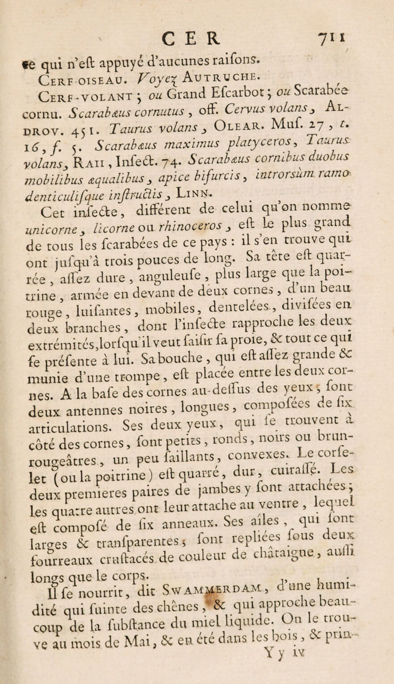 te qui n’eft appuyé d’aucunes raifons. Cerf oiseau. Voye\ Autruche. Cerf -volant ; ou Grand Efcarbot ; ou Scarabée cornu. Scarabms cornutus , off. Cervus volons , Al- drov. 451. Taurus volans , Olear. Mui. 27 , t. 16, f. 5. Scarab&us maximus platyceros, Taurus volans, Raii , Infeét. 74- Scarabœus cormbus duobus mobilibus œqualibus , apice bifurcis, introrsum ramo- denticulifaue injlruclis , Lin N. Cet infede, différent de celui qu on nomme unicorne, licorne ou rhinocéros , eft le plus grand de tous les fcarabées de ce pays : il s’en trouve qui ont iufqu’â trois pouces de long. Sa tete eft quair- rée , allez dure , anguleufe , plus large que la poi¬ trine , armée en devant de deux cornes , d un beau ronge, luifantes, mobiles, dentelées , divifees en deux branches, dont l’infe&e rapproche les deux extrémi tés,lorfqu il veut faifir fa proie, & tout ce qui fe préfente à lui. Sa bouche , qui eft allez grande & munie d’une trompe, eft placée entre les deux coi- nes. A la bafe des cornes au-delfus des yeux; font deux antennes noires , longues, compofees de ix articulations. Ses deux yeux, qui le trouvent a côté des cornes, font petits , ronds, nous ou bum- rougeâtres, un peu (aillants , convexes. Le cor e- let (oula poitrine) eft quarte dur cmraflp. Les deux premières paires de jambes y font attachées ; les quatre autres ont leur attache au ventre , lcqae eft compofé de fix anneaux. Ses ailes qui le lames & cranfparentes, font repliées fous deux, fourreaux cruftacés de couleur de châtaigne, aulli Longs que le corps* ,, , 11 fe nourrit, dit Swam^erdam, o une hum- dité quifuinte des chênes ,*& qui approche beau- couple la fubftance du miel liquide On le trou¬ ve au mois de Mai, & en etc dans les bois, 1