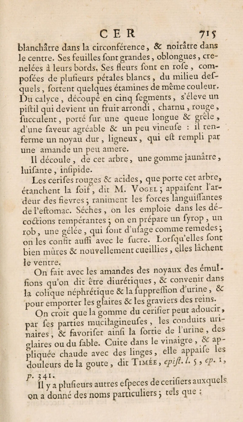 blanchâtre dans la circonférence , 8c noirâtre dans le centre. Ses feuilles font grandes, oblongues, cré¬ nelées à leurs bords, Ses fleurs font en rofe , com- pofées de plusieurs pétales blancs , du milieu def- quels , fortent quelques étamines de meme couleur. Du calyce , découpé en cinq fegments, s eleve un piftil qui devient un fruit arrondi, charnu , rouge , fucculent, porté fur une queue longue de grele , d’une faveur agréable de un peu vineufe : il ren¬ ferme un noyau dur , ligneux, qui eft rempli par une amande un peu amere. a 11 découle , de cet arbre, une gomme jaunâtre , luifante, inflpide. Les cerifesrouges de acides, que porte cet arbre, étanchent la foif, dit M. Vogel } appaifeiit î ar¬ deur des fievres ; raniment les forces languiflantes de l’eftomac. Sèches , on les emploie dans les dé¬ coctions tempérantes } on en préparé un fyrop , un rob, une gélée , qui font d’ufage comme remedes y on les conht aufli avec le fucre. Lorfqu elles font bien mûres de nouvellement cueillies, elles lâchent le ventre. On fait avec les amandes des noyaux des emuî- flons qu’on dit être diurétiques, Se convenir dans la colique néphrétique de la fuppreflion d urine , de pour emporter les glaires de tes graviers des reins. On croit que la gomme du cerifler peut adoucir, par fes parties mu.cilagineufes , les conduits uri¬ naires, de favorifer ainfl la fortie de 1 urine, des crkires ou du fable. Cuite dans le vinaigre , de ap¬ pliquée chaude avec des linges, elle appaife les douleurs de la goûte, dit Timée , epijl. /. 5 > cp. 1> ^ lly a plufieurs autres efpeces de cerifiers auxquels Qn. a donné des noms particuliers j tels que ,