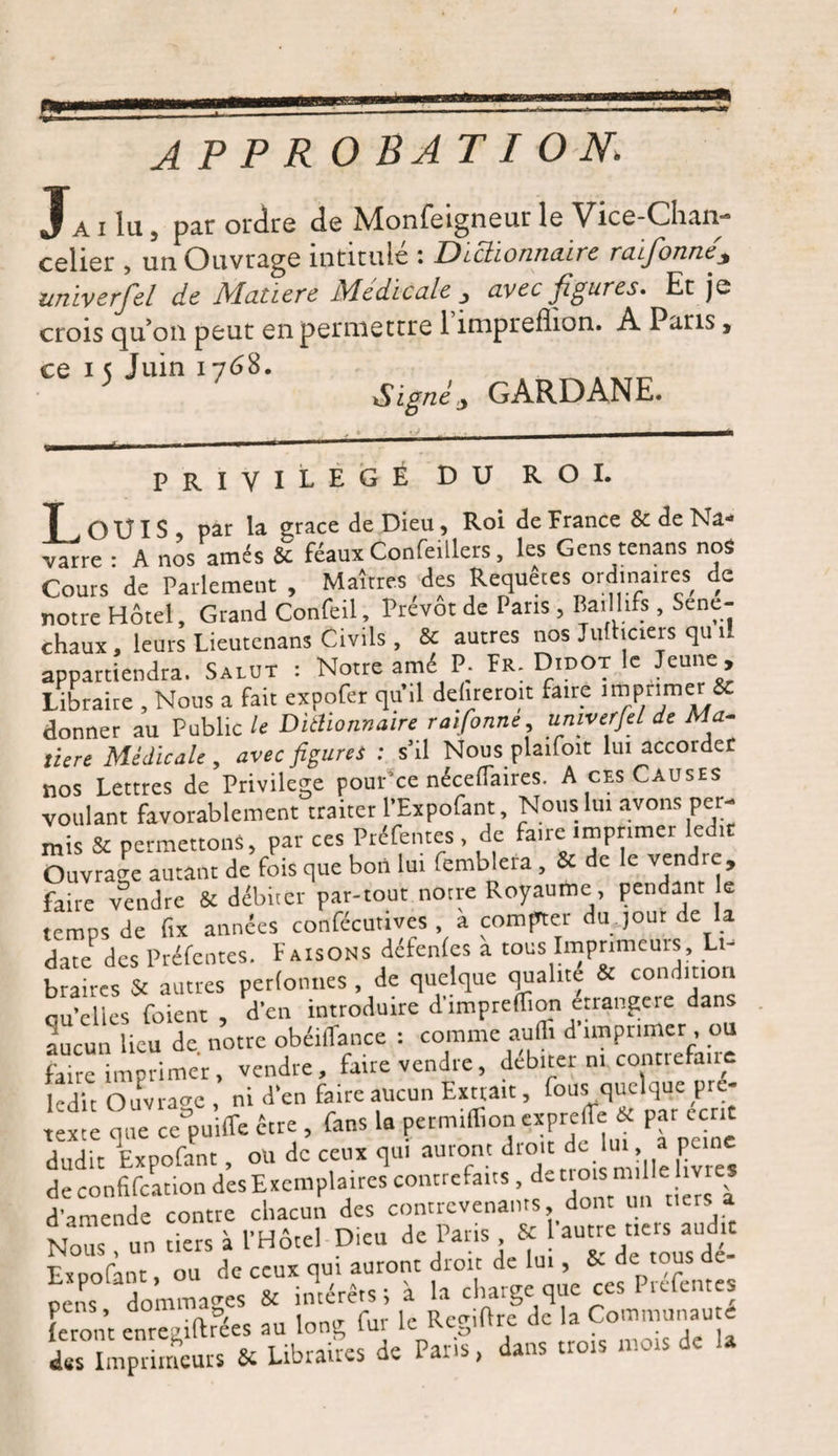 10591 J AP P RO BAT I ON A i lu 5 par ordre de Monfeigneur le Vice-Chaii celier , un Ouvrage intitulé : Dictionnaire raifonne* univerfel de Matière Medicale , avec figures* Et je crois qu’on peut en permettre 1 impreflion. A Paris, ce i ç Juin 1768. Signé j GARD ANE. L PRIVILEGE DU ROI. ■ .OUI S, par la grâce de Dieu , Roi de France &amp; de Na¬ varre : A nos amés &amp; féaux Confeillers, les Gens tenans nos Cours de Parlement , Maîtres des Requêtes ordina,res de notre Hôtel, Grand Confeil, Prévôt de Paris , Baillifs , Séné¬ chaux , leurs Lieutenans Civils , &amp; autres nos Jufhciers qu il appartiendra. Salut : Notre amé P; Fr. Didot le Jeune , Libraire , Nous a fait expofer quil dehremit faire imprimer &amp; donner au Public le Dictionnaire raifonne, univerfel de Ma¬ tière Médicale , avec figures : s’il Nous plaifoit lui accorder nos Lettres de Privilège pour’ce néceflaires. A ces Causes voulant favorablement traiter l’Expofant, Nous lui avons per¬ mis &amp; permettons, par ces Préfentes de faire imprimer ledit Ouvrage autant de fois que bon lui femblera , &amp; de le vendre, faire vendre &amp; débiter par-tout notre Royaume, pendant le temps de fix années confécutives à compter du ,out de la due des Préfentes. Faisons defenfes a tous Imprimeurs, Lt- b rcs &amp; autres perlonnes , de quelque qualité « condition au’elics fuient , d'en introduire d'impreffion étrangère dans aucun lieu de notre obéiffance : comme aufli d imprimer, ou faire imprimer, vendre, faire vendre, débiter ni contiefaue kdit Ouvrage , ni d'en faire aucun Extrait, fous quelque pré¬ texte que ceDpuiffe être , fans la permifiion exprelTe « par cent dudit Expofant, ou de ceux qui auront droit dem.a peine de confifeation des Exemplaires contrefaits, d£C™snle”V d'amende contre chacun des contrevenants, dont un tiers a Nous un tiers à l'Hôtel Dieu de Paris , 5c 1 autre tiers audit Expofant, ou de ceux qui auront droit de lui, &amp; de: tous e- cens dommages &amp; intérêts ; à la charge que ces Prcfentes Feront enre ùftrées au long fut le Rcgifirc de la Communauté des Imprimeurs 5c Libraires de Paris, dans trois mes de la