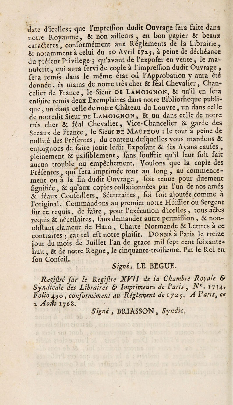 <jate d’icelles ; que l’mpreffion dudit Ouvrage fera faite dans notre Royaume, &amp; non ailleurs , en bon papier &amp; beaux cara&amp;eres, conformément aux Réglements de la Librairie, &amp; notamment à celui du io Avril 1715» à peine de déchéance du préfent Privilège ; qu’avant de l’expofer en vente, le ma- nuferit, qui aura fervi de copie à l’impreflion dudit Ouvrage , fera remis dans le même état où l’Approbation y aura été donnée , ès mains de notre très cher &amp; féal Chevalier, Chan¬ celier de France, le Sieur de Lamoignon, &amp; quil en fera en fuite remis deux Exemplaires dans notre Bibliothèque publi¬ que, un dans celle de notre Château du Louvre, un dans celle de notredit èieur de Lamoignon, &amp; un dans celle de notre très cher &amp;. féal Chevalier, Vice-Chancelier &amp; garde des Sceaux de France, le Sieur de Maupeou : le tout à peine de nullité des Préfentes, du contenu defquelles vous mandons &amp; enjoignons de faire jouir ledit Expofant &amp; fes Ayans caufes , pleinement &amp; paiiiblement, fans fouffrir qu’il leur foit fait aucun trouble au empêchement. Voulons que la copie des Préfentes , qui fera imprimée tout au long , au commence¬ ment ou à la fin dudit Ouvrage , foit tenue pour duemenc lignifiée , &amp; qu’aux copies collationnées par l’un de nos amés &amp; féaux Confeillers, Sécretaires, foi foit ajoutée comme à l’original. Commandons au premier notre Huiflier ou Sergent fur ce requis, de faire , pour l’exécution d’icelles , tous aétes requis &amp; néceftaires, fans demander autre permitfion , &amp; non- obftant clameur de Haro, Charte Normande &amp; Lettres à ce contraires -, car tel eft notre plaifir. Donne à Paris le treize jour du mois de Juillet l’an de grâce mil fept cent foixante- huit, &amp; de notre Régné, le cinquante-troifieme. Par le Roi en fon Confeil. Signé, LE BEGUE. Regiflrè fur le Regijlre XVI1 de la Chambre Royale &amp; Syndicale des Libraires &amp; Imprimeurs de Paris y N°. 1734» Folio 490, conformément au Réglement de 1723. AP aris3 a z Août 1768. Signé , BRIASSON, Syndic,