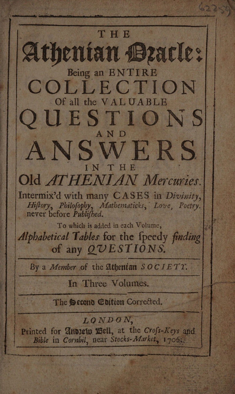 THE Athentan Pracle: Being an ENTIRE COLLECTION Of all the VALUABLE QUESTIONS AND ANSWERS EN*- TY Hoe Old ATHENIAN Mercwries. |Intermix’d with many CASES in Divinity, | Fiiftory, Philofophy, Adathematicks,; Love, Poetry. never before Publifhed. f To which is added in each Volume, of any QUESTIONS. In Three Volumes. LONDON,” | ‘Printed for Arprety Well, at the CrofeeKey ys: aod | e _ Bible in Cornbil, near Stocks: Afar kety 1708 aS |