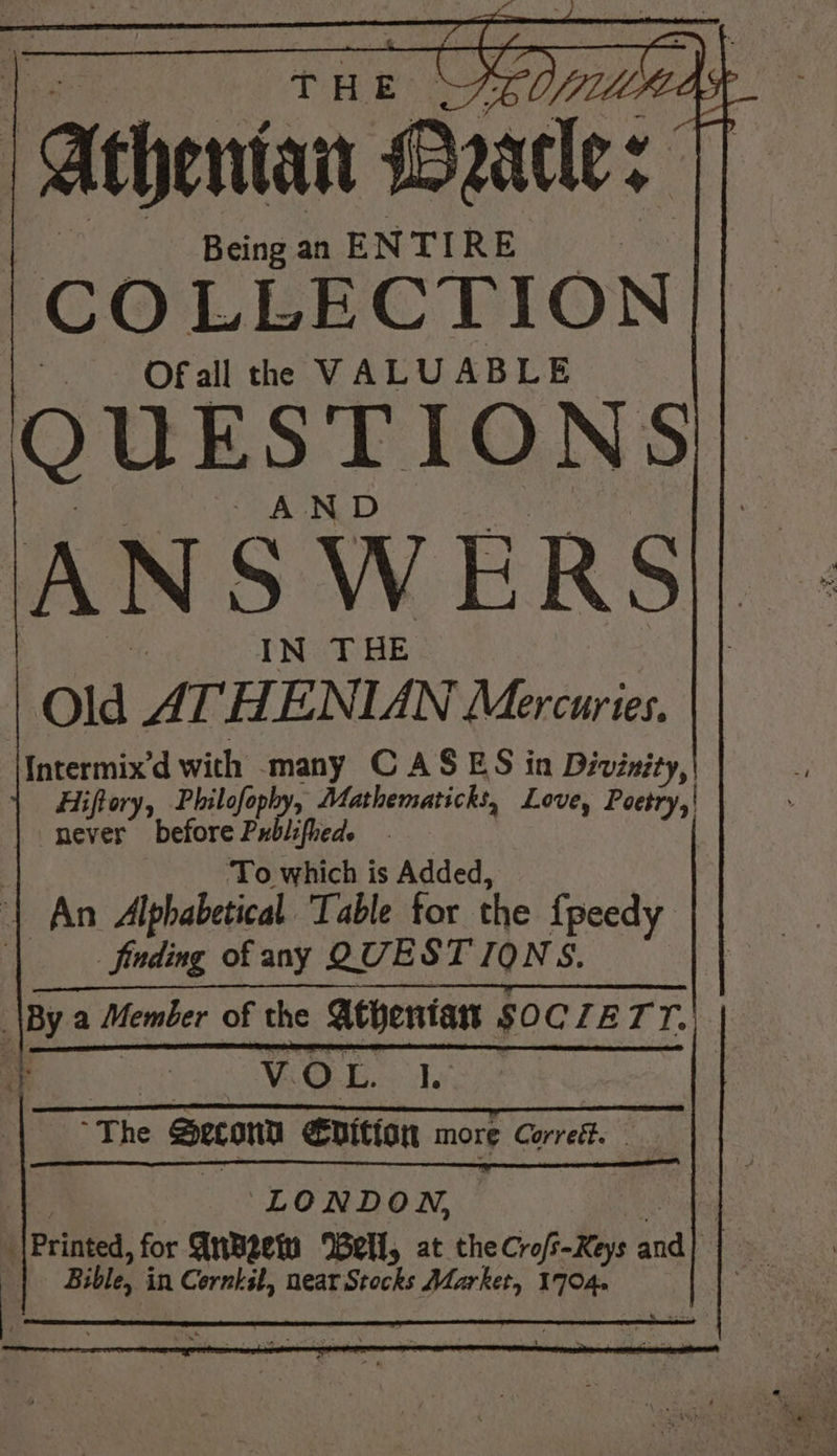 “Atheniat Daatle : 4 Being an ENTIRE mere: LLECTION| QUESTIONS - AND ANS WERS|| IN THE Old ATHENIAN Mercuries. Intermix’d with many CASES in Divinity, Hiftory, Philofophy, Mathematicks, Love, shes never before Publified. ‘To which is Added, An Alphabetical. Table for the {peedy finding of any QUESTIONS. \By a Member of the Athentant SOC LETT. x a V.O 9 ee The Secony €vition more Corrett. LONDON, — ‘|Printea, for AnBeein Well, at the Croft-Keys aad Bible, i in i Corset, near Stocks Market, 1704. .