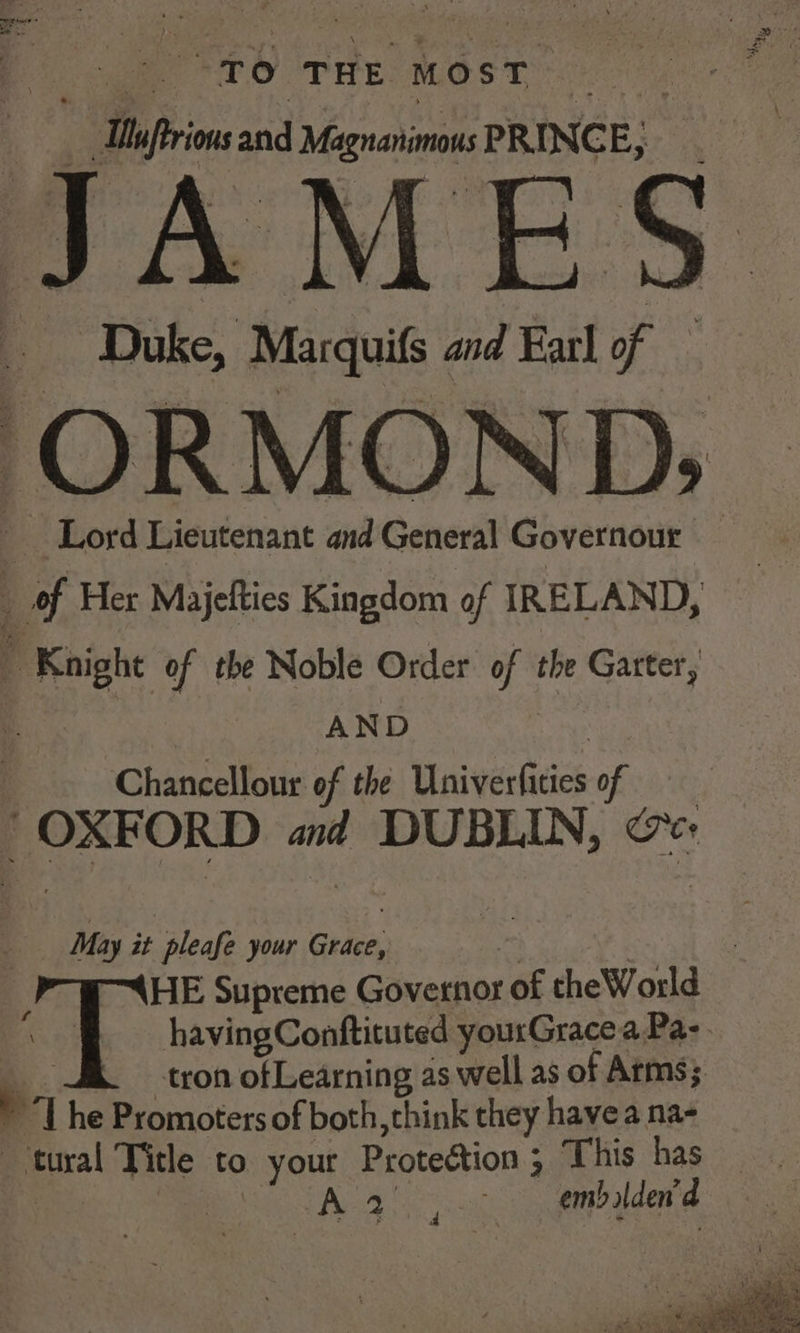 a wae PEO THES MOS Tce | Daftrions and Magnanimous PRINCE : JAMES Duke, Marquifs and Earl of ORMOND: | Lord Lieutenant and General Governour of Her Majefties Kingdom of IREL AND, Knight of the Noble Order of the Garter, AND | 4 Chancellour of the Gini vecicics Of 8, “OXFORD aid DUBLIN, &amp; May it pleafe your Grace, - 4 HE Supreme Governor of theWorld a | havingConftituted yourGracea Pa- “a -tron ofLearning as well as of Arms; > The Promoters of both, think they havea na- tural Title to your Proteétion; This has _ Pi ee Se A ho oc oo aimbalden a.