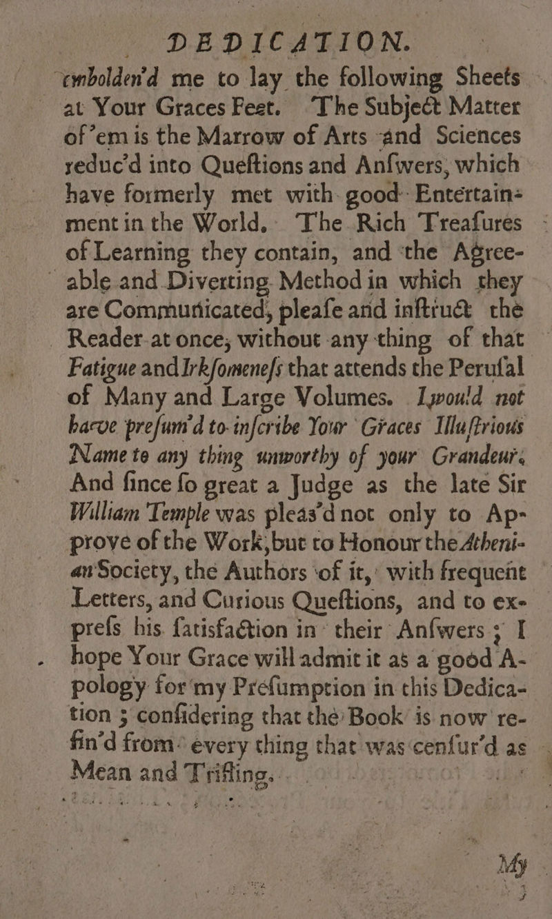 ‘embolden’d me to lay the following Sheets — at Your Graces Feet. The Subject Matter of’em is the Marrow of Arts and Sciences yeduc’d into Queftions and Anfwers, which have formerly met with. good: Entertain- mentinthe World. The Rich Treafures - of Learning they contain, and ‘the Agree- able and Diverting Method in which they are Communicated, pleafe and inftrua&amp; the _ Reader-at once; without any thing of that — Fatigue and Irk/omene/s that attends the Perufal of Many and Large Volumes. I yoould not hacve prefum d to-infcribe Your Graces Illuffrious Name te any thing unworthy of your Grandeur. And fince fo great a Judge as the Jate Sir William Temple was pleas’d not only to Ap- prove of the Work, but to Honour the Atheni- an'Society, the Authors ‘of it,’ with frequent Letters, and Curious Queftions, and to ex- — prefs his. fatisfaGtion in * their Anfwers ; I hope Your Grace will admit it as a good A- pology for'my Prefumption in this Dedica- tion 3 confidering that the Book is now ' re- fin'd from every thing that was cenfur’d as Mean and Triffing. . +o , Mh . % fi &amp; . , wah ye