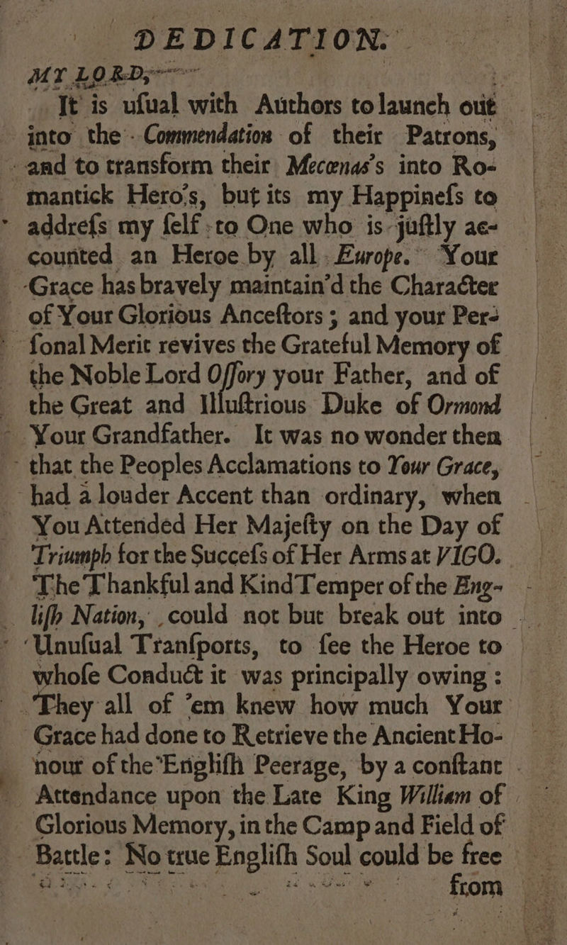 ML LORD; 6 It’ is wfizal is Authors to launch out the Noble Lord Offory your Father, and of You Attended Her Majefty on the Day of Triumph for the Succefs of Her Armsat VIGO. The Thankful and KindTemper of the Eng- whofe Conduét it was principally owing : rey all of ‘em knew how much Your | nour of the’Englifh Peerage, by a conftanr . Glorious Memory, in the Camp and Field of “ oe fiom oe:
