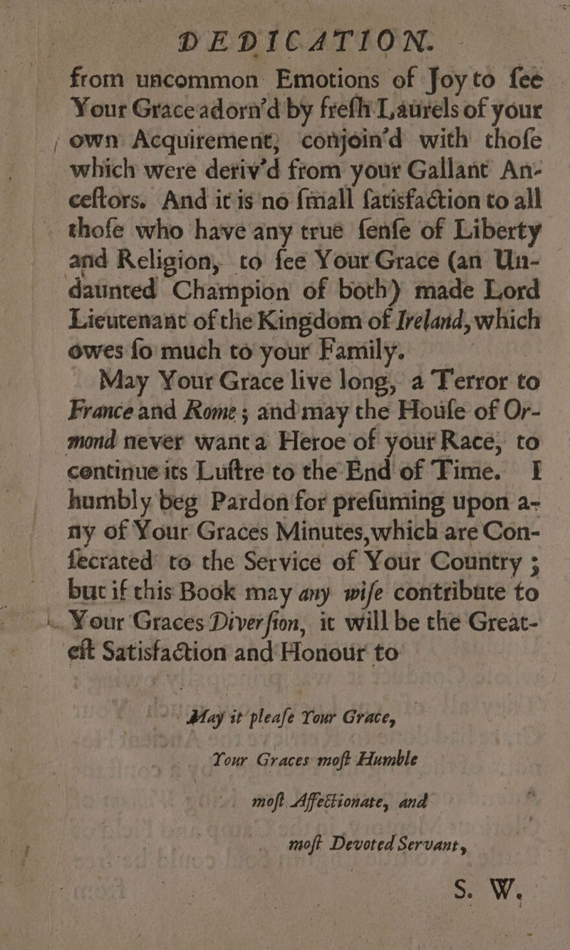 >= ite, DEDICATION. from uncommon Emotions of Joyto fee Your Grace adorn’d by frefhi Laurels of your which were deriv’d from your Gallant An- ceftors. And it is'no {mall fatisfaétion to all thofe who have any true fenfe of Liberty and Religion, to fee Yout Grace (an Un- Lieutenant of the Kingdom of Ireland, which owes fo much to your Family. : _ May Your Grace live long, a Terror to France and Rome; and may the Houle of Or- humbly beg Pardon for prefuming upon a- ny of Your Graces Minutes, which are Con- fecrated’ to the Service of Your Country ; eit Satisfaction and Honour to woh Hey it pleafe Your Grate, : Your Graces moft Humble te _ moft Affettionate, and _ moft Devoted Servant, Wy: