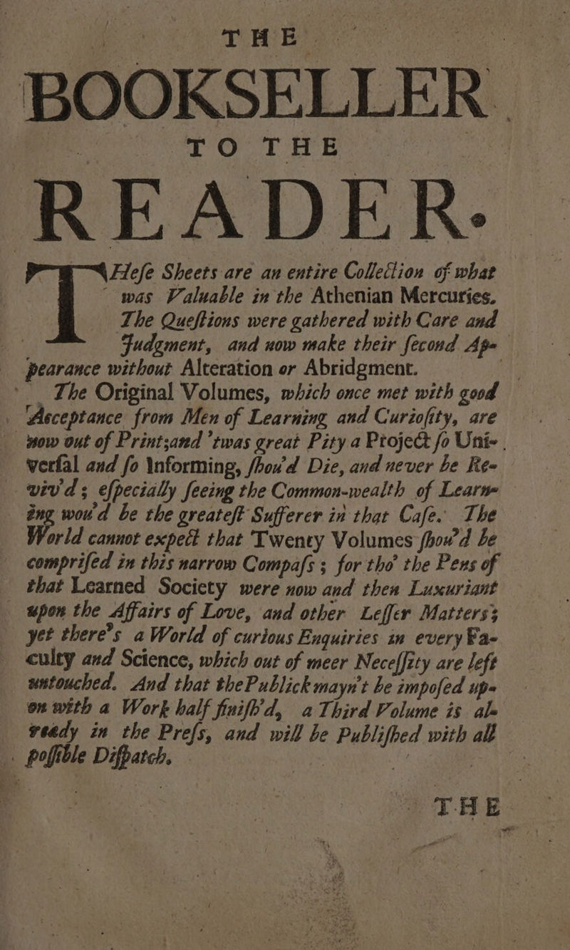 TMB! ‘BOOKSELLER | TO THE READER. | Hlefe Sheets are an entire Collection of what was Valuable in the Athenian Mercuries. The Queftions were gathered with Care and Fudgment, and now make their fecond Apa pearance without Alteration or Abridgment. = = The Original Volumes, which once met with good ‘Acceptance from Men of Learning and Curiofity, are now out of Print;and ‘twas great Pity a Ptoje&amp;t fo Unie | werfal and fo Informing, fhou'd Die, and never be Reo vivd; efpecially feeing the Common-wealth of Learn em woud be the greateft Sufferer in that Cafe. The ‘orld cannot expect that Twenty Volumes fhowd be comprifed in this narrow Compafs ; for tho the Pens of _ that Learned Society were now and then Luxuriant upon the Affairs of Love, and other Leffer Matters3 yet there’s a World of curious Enquiries in every Fa- culty and Science, which out of meer Nece(fity are left wntouched. And that thePublick mayn’t be impofed up» on with a Work half finifh'd, aThird Volume is ale veady in the Prefs, and will be Publifhed with all . pofible Difpatch. ; ee : THE. oe : rit