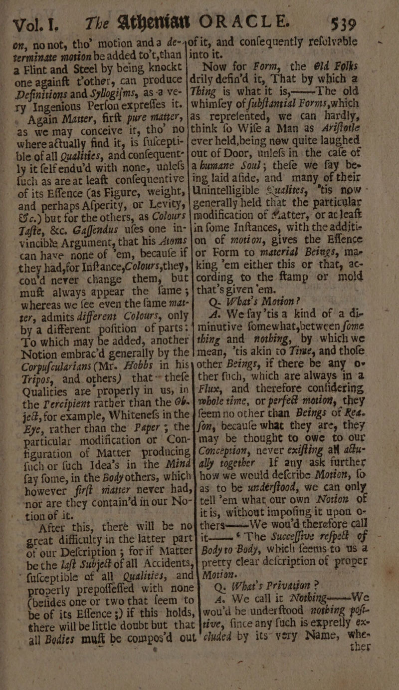 terminate motion be added to't,than a Flint and Steel by being knockt one againft t’other, can produce Definitions and Syllogi(ms, as a Ve- ry Ingenious Perfon expreffes it. . Again Maner, firft pure matrcr, 2s we may conceive it, tho’ no where actually find it, is fulcepti- ble of all Qualities, and confequent- ly it (elfendu’d with none, unlefs {uch as areat leaft confequentive of its Effence (as Figure, weight, and perhaps Afperity, or Levity, £5 c.) but for the others, as Colours Tafte, &amp;c. Gaffendus ufes one in- vincible Argument, that his Atoms can have none of ‘em, becaufe if they had, for Inflance,Colours,they, cou’d never change them, but muft always appear the fame ; ' whereas we fee even the fame mat- ter, admits different Colours, only To which may be added, another Notion embrac’d generally by the Corpufcularians (Mx. Hobbs in his Tripos, and_others) that ~ thefe Qualities are’ properly in us, in the Percipient rather than the 0b. je, for example, Whitenefs in the Eye, rather than the Paper ; the particular modification or Con- figuration of Matter producing fuch or fuch Idea’s in the Mind fay fome, in the Body others, which however fir(t matter never had, ‘nor are they contain’d in our No- tion of it. ; After this, theré will be no great difficulty in the latter part of our Defcription ; forif Matter be the daft Subje@ of all Accidents, ‘ fufceptible of all Qualities, and (belides one or two that leem ‘to be of its Effence ;) if this holds, there will be little doubt but that all Bodies muft be compos'd out 1 rite 539 Now for Form, the @ld Folks cording to the ftamp or mold that’s given ‘em. | Q. What's Motion? A. Wefay’tisa kind of a di- minutive fomewhat,between fome thing and nothing, by which we ther fuch, which are always in a lf any ask further Q. What's Privargon ? : A. We call it Nothing——We Ps