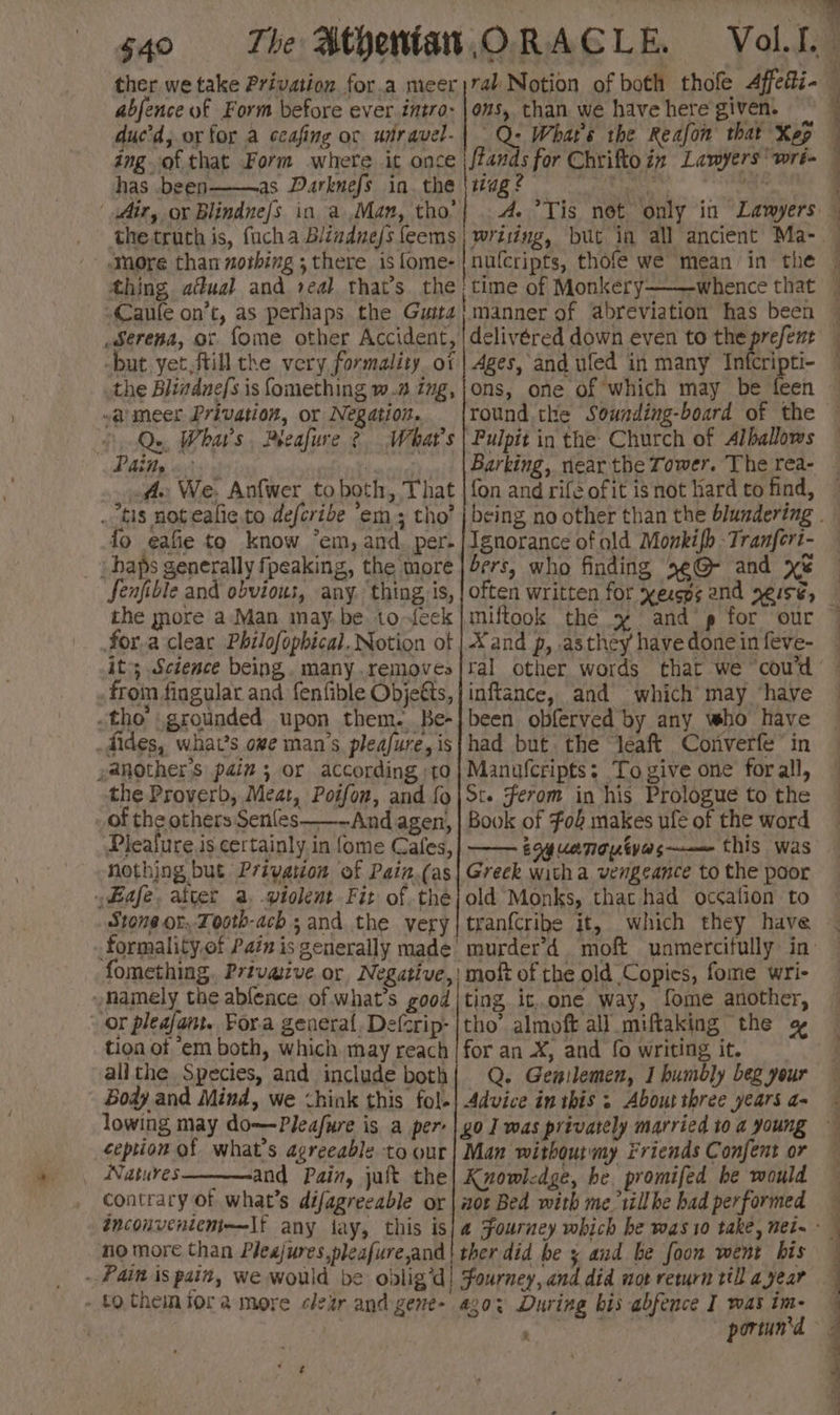 ther we take Privation for.a meer )74l Notion of both thofe Affetti- abjence of Form before ever intro: |ous, than we have here given. — duc'd, or for a ccafing oc wtravel-| Q: Whar's the Reafon that Xeg has been———as Darknefs in. the \ttag? 1 Y “ * e : 4 thing aual and seal that’s rhe | time of Monkery———whence that Caule on’t, as perhaps the Gutta} manner of abreviation has been serena, or. fome other Accident, | delivéred down even to the prefent -but yet,ftill the very formality. ot | Ages, and ufed in many Infcripti- the Blinduefs is fomething w.a ing,|ons, one of which may be feen ~armeer Privation, or Negation. {round the Sounding-board of the Q.. Whars, Pleafure 2 What's | Pulpit in the Church of Alballows fle We. Anfwer to both, That | {on and rife of it is not Hard to find, fo eafie to know *em, and. per- | Ignorance of ald Monkifb Tranfert- _baps generally fpeaking, the more | ers, who finding 5e@ and xe the more a‘Man may. be to-feek |miftook the sy and’, for our for.a-cleac Philofophical. Notion ot | Xand p, .asthey have done in feve- it; Science being. many.removes|ral other words that we coud froin fingular and fenfible Objeéts,|inftance, and which’ may ‘have tho grounded upon them. Be-|been obferved by any who have .dides, what’s owe man’s pleafure,is|had but the léaft Converfe” in ,anothers pain 5 or according to} Manufcripts: To give one forall, the Proverb, Meat, Potfon, and {o|St. Ferom in his Prologue to the of the others Senles——~And agen, | Book of F04 makes ufe of the word Pleafure is certainly in {ome Cafes,| —— éqyuenopives——— this was nothing but Privation of Pain.(as| Greck witha vengeance to the poor Bafe. atter a. ptolent Fit of théjold Monks, that had occation to Stone or, Tooth-ach 5 and the very|tranfcribe it, which they have fomething. Privaive or Negative, moft of the old Copics, fome wri- »mamely the ablence of what's good |ting it..one way, fome another, or pleafant. Fora general. Defcrip- |tho’ almoft all _miftaking the tion of “em both, which may reach | for an X, and fo writing it. allthe Species, and include both| Q. Genilemen, 1 humbly beg your Body and Mind, we <hink this fol-| Advice in this ; About three years a- ception of what's agreeable to our| Man withoutmy Friends Confent or Natures————-and Pain, jult the| Knowledge, he promifed he would contrary of what's déifagreeable or | nor Bed with me tillbe bad performed no more than Pleajures,pleafure,and | ther did be x aud be foon went bis - Pain is pain, we would be odlig’d! Fourney, and did wot return till a year - fothemiora more clear and gene- ago: During bis abfence | was im- x ¥ - . eT ee ee a a