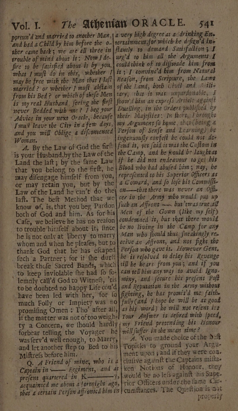 ~ ‘and bad a Child by him before the o- ther came hack; we ave all three in trouble of mind about it: Now I de- fire 10 be farisfied about it by” you, “what I muft do in this, whether 1 may be free with the Man that I loft married 2 or whether J muft abftain from bis Bed? or which of thefe Men is my real Husband, feeing the firft never Bedded with “me? J beg your » Advice in your next Oracle, becaufe Imuft leave the City in afew days, and you will Oblige a difcomented Woman. y, wahiaed : 4. By the Law of God the firft ‘is your Husband,by the Law of the Land the laft; by the fame Law ‘that you belong to the'firft, he or may retain you, but by the Law ofthe Land he can’t do the laft. The beft Method that we both of God and him. As for-his Cafe, we believe he has no reafon -totrouble’hirafelf about it, fince he is not only at liberty to marry whom and when he fleafes, but to thank God that he has efcaped fuch a Partner; for it fhe durit break thofe Sacred Bands, which lemnily call’d God to Witnefs, ’tis tobe doubted no happy Life coud have been led with her, ‘for fo much Folly or Impiety was no promifing Omen : Tho’ after all, if the matter was not of too weigh- ty a Concern, we fhould hardly ‘forbear telling the Voyager he was {erv’d well enough, to Marry, Miftrefs before him. — _Q. A Friend of mine, who is 4 - Captain'in —— Regiment, and at y> acquainted me about a! ortnight ago, - phar a certain Peron affronted bim th degree at a ‘drinking Ene sertainmentsfor which he defign’d ine flantly to demand. Sarisfattion 5 I ured to bim all the Arguments, I couldthink of to diffwade him: from it; I convine’d him from Natura} Reafon, from Scripmre, the, Laws of the Land, both Civil and itli- taryy that it was unpardonable, I how'd bim an exprefs Artiale aggin{t Duelling, in ibe Orders publifbed by their’ Majefties: In thorts, 2 broughe my. Argument fo home, than{ being 4 Perfon of Senfe and Learning) be ingenuoufly confelt be could not de- fend it, yet [aid ic was the Cuftom in the Camp, and he poould be laughtat if he did not endeavour to get his Blood who had abufed bim; nay, be reprefented to his Superior Officers as a Coward, and fo lofe bis Commiffi- on——that there was never an Offie cer in the Army who would put up Men of the Gown (like my felfy condemned it, but that there would be no living in the Camp for any Man who fhould thus, fneakingly ree ceive an Affront, and not fight she Perfon who gave it. However Gent, he is refolved to delay bis ‘Revenge rill he bears from you; and if you can tell bim any way to avoid igna- ’ miny, and fecure bis prefent Poff and Reputation in the Army without fighting, be bas promis’d me, faith. fully (and T bope be will be as good as bis word) he will not rejent ire Your Anfwer is defired with (peed, ‘my Friend pretending bis Honour will fuffer. in the mean time? A. You made choice of the Def Topicks to ground your Argue ment upod ; and if they were con. clufive againft the Captains milita- ken Notions of Honour, they would be no lefsagainft ‘bis Supe. rior Officers underthe fame Ours ° cumftances. The Queftion is aot properly