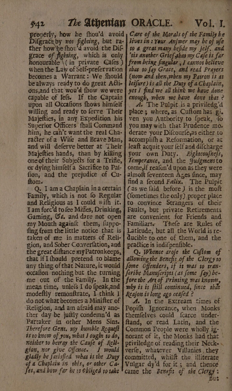 $42 ther how ‘he fhov’d avoid the Dif- grace of fighting, which is only honourable \{ in private Cafes ) when the Law of Self-prefervation becomes a = Dre We fhould Ons,and that wou’d {how we were capable of lefs. If the Captain upon all Occafions fhows himfelf willing and ready to ferve: Their Majefties, in any Expedition his Superior Officers fhall Command Him, he cah’t want the real Cha- and will deferve better at ‘heir Majefties hands, than by killing oneoftheir Subjetts fora Trifle, or dying himfelfa Sacrifice to Pat- fion, and the prejudice of Cu- ftom. ) -Q. Tama Chaplain ina certain Family, which is not fo Regular and Religious as I could wifh it. 1am forc’d to fee Miffes, Drinking, Gaming, ©¢. and dare not open my Mouth againft them, fuppo- fing from the little notice that is taken of me in matters of Reli- gion, and Sober Coaverfation, and that ifIfhould pretend to blame any thing of that Nature, it would occafion nothing but the turning me out of the Family. In the mean time, unlefs I do fpeak,and modeftly remonftrate, 1-think I do not what becomes a Minifter of Religion, and am afraid may ano- ther day be juftly condemn’d as Partaker in orher Mens Sins. Therefore Gent, my bumble Requeft isto know of you, what J ought to do, neither to betray the Caufe of Relt- gion, nor give Offence. J would gladly be Jasisfied what is the Dury te, Chaplain in this, or other Ca- 6s, and how far be 1s Obliged to take hives in: Yeur Anjwer may be of ufe 10 @ great many befide my jelf, and “tis another Grief ghas my Cafe is far that to fay Grace, and read Prayers (now and then,when my Patron is at leifure) is all the Duty of 4 Chaplain, yet find we all think we have done enough, when we have done that ? A. The Pulpit is a priviledg’d place; where, as Cuftom has gi. ven you Authority to {peak, -fo derate your Difcourfe,as either to accomplifha Reformation, or at leaft acquit your felf and difcharge your own Duty. Righteoufnefs, Temperance, and the Sudgmensto come,if reafon’d upon as they were almoft feventeen Ages fince, may finda fecond Falix. The Pulpit (as we faid before) is the moft (fometimes the only) proper place to convince Strangers of their Faults, but private Retirements are convenient for Friends and. Familiarss Thefe are Rules of Latitude, but all the Werld is re- practice is indifpenfible. « Whence arofe the Cuftom of allowing the Benefit_of the Clergy to fore the Art of Printing was known why is it {till continued, fince that Reajon is long ago ceafed ? A. In the Extream times of: r  wi ¢ } 5 4 P : + 4 ) . themfelves could fcarce under- Common People were wholly ig- : norant of it, the Monks had that | verfe, whatever Villanies, they - committed, whilft the illiterate Vulgar dy’d for it; and thence came the Benefit of the Clergy: ? us aw