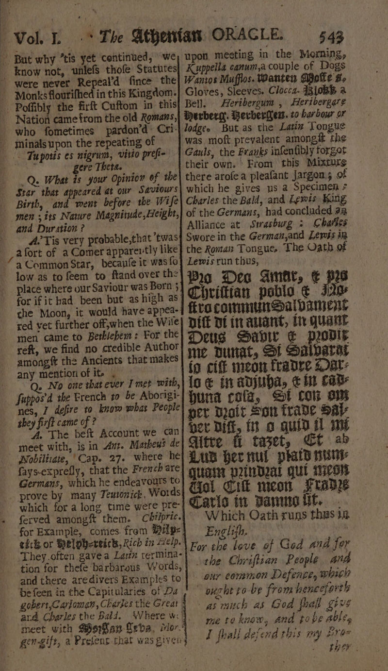 4 a ¥ y Vol. -* The Athenfas ORACLE. 543 But why “tis yet continued, we _ know not, wnlefs thole Statutes were never Repeal’d fince the - Monks fourifhed in this Kingdom. -Poffibly the firft Cuftom in this Nation came from the old Romans, who fometimes pardon’d« Cri- yninalsupon the repeating of -. Tuporis es nigrum, virio preft- ha geve Theta. _Q. What is your Opinion of the Star that appeared at our Saviours Birth, and went before the Wife men sits Nature Magnitude, Height, and Duration ? A’ Tis very ptobable,that twas afort of a Comer apparertly like a Common Star, becanfe it was fo low.as to feem to ftand over th: place where our Saviour was Born 3 for ifit had been but as high as the Moon, it would have appea- red vet further off,when the Wile men came to Bethlehem: For the reft, we find no credible Author amongft the Ancients that makes any mentiori of ite | Q. No one that ever I mer with, Suppos'’d the Erench to be Aborigi- nes, Z defire to know what People they firft came of ? ‘A. The beft Account we can meet with, is in vt. Mathews de - Nobilizate, ‘Cap. 27. where he fays-exprefly, that the French are Germans, which he endeavours to prove by many Teutonick, Words which for a long time were pre for Example, comes. frem Mip= ich or Welphereick, Rich in Aelp. - They.often gavea Lasx termina- tion for thefe barbarous Words, and there aredivers Examples to be feen in the Capitularies. of Da gobert,Carjoman, Charjes the Great | ard Charles the Bald. meet with Mgikan Leda, Mor’ upon meeting in the Morning, Kuppella canum,a couple of Dogs Wantos Muffios. Wanten Dpote #- Gloves, Sleeves. Clocca. 43 {0BB a Bell. Heribergum , Heribergare erbers. Berberew. to harbour or lodge. But as the Latin Tongue Gauls, the Franks infenfibly torget their own. ‘From this Mixture there arofea pleafant Jargon; of which he gives us a Specimen + Charles the Bald, and Lewis Kang of the Germans, had concluded aa Alliance at Strasburg : Cartes Swore in the German,and Lewis in the Roman Tongue, The Oath of Lewis run thus, Pro Deo Gina, € ps Chrifttan pablo ¢ Jae fita communsald ANE Dit Dt inauant, In gquant Deus Gavi € pris me Dunat, St Salvarat io cite meon fradre 2 at: io € in adjuba, € it CAB. huna cof, St Cow ow per Droit Son trade Sal pee Diff, ft o quid il my Gitte fi taset, Cf ab Lua her nul praty sunt Quain piNDal qul Wess iol Cik meon Frade Caris in Dammout. . Which Oath runs thas 12 Englifh. ° For the love of God and for the Chriftian People and onr common Defence, whieh ought ro-be from henceforth asmuch as God thal give me to know, and tobe ables I thall defend this my Bran EGEF .