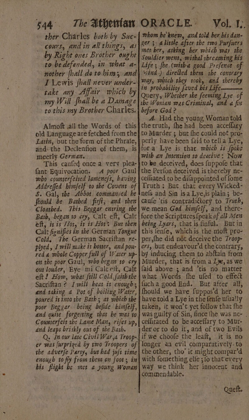 \ : ‘ae 4 . ) . | P ‘* 544 The Athertan ORACLE. Vol. I ther Charles both by Suc- cours, andin all things, as by Right ones Brother ought to be defended, in what a- nother {hall do to him, and I Lewis {hall never under- take any Affair which b my Will fhall be a Damage to this my Brother Charles. “Almoft ,all the Words of this old Language are fetched from the Latin, put the form of the Phrafe, and: the Declenfion of them, ‘is meerly German. _ This caufed once a very plea- fant Equivocation. A poor Gaul who counterfeited lamenefs, having Addreffed bimfelf to the Covent of $. Gal, the Abbot. commanied he fhould be Bathed firft; and then Cloatbed. This Beggar entring the Bath, began to cry, Calt eft, Calt eft, ix is Zor, it is Hors But then Calt fignifies in the German Tongue Cold. The German Sacriftan re- plyed, I will make it bower, and pou- red a whole Copper full of Water up- on the poor Gaul, who began 10 cry out louder, Bye mi Calt eft, Calt eft ! How, what {till Cold,faith the Sacriftan ? I will heat it enough, and taking a Pot of boiling Water, poured itinto rhe Bath; at which the poor Beggar. being defide himfelf, Coumterfeit the Lame Man, rifes up, dnd leaps briskly out of the Bath. — _ Q. In our late Civil War,a Troop. the adverfe Party, but had juft time enough to fly from them on foots in bis flight be met a young Woman whom he'knew, and told ber bis dan- ger 3, alittle after the rmo Purfuers — met ber, asking her which way the Souldier went, withal ibrearming bis Life; fhe, (witha good Prefence of Mind) divehed them the contrary way, which they took, and thereby in probability [aved his Life -—— the Wonian was Criminal, and a fin before God ? A. Had the young Woman told thecruth, fhe had been acceflary to Murder ; but fhe could not pro- pie have been faid to tella Lye, . ora Lye is thac which is {poke with an Intention to deceive: Now to be deceived, does fuppofe that the Perfon deceived is thereby ne- cefhiated to be difappointed of fome Truth ; But that every Wicked- nefs and Sin isa Lye,is plain; be-- caule ‘tis contradictory to Truth, we mean Ged himfelf, and there- fore the Scriptures {peak of al} Men being Lyars, that is finful.. But in. this fenfe, whichis. the moft pro- per,the did nét deceive the Troop- ers, but endeavour’d the contrary, by inducing them to abftain from © Murder, that is from a Lye, as we faid above 3; and ‘tis no matter what Words fhe ufed to effect fucha good End. But after all, fhould we have fuppos’d her to have told a Lye in the fenfe ufua!ly taken, it won’t yet follow that fhe was guilty of Sin, fince fhe was ne- , ceflitated to be acceffary to Mur- der or to do it, and of two Evils | it iS no longer aa evil comparatively-to the other, tho’ it might compar’d with fomething elfe 310 that every way we think her innocent and — commendable. ; ee * Queft,