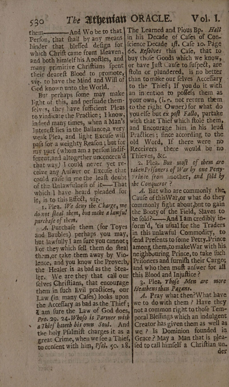 4 them And Wo be to that. | The Learned and Pious Bp. . Hal? . Perfon, that fhail by any means|in his Decade of Cafes of Con- hinder that bleffed defign for |}{cience Decade s/f. Cafe 10. Page 66. Refolves this Cafe, that to. buy thofe Goods which we know, or have Juft Caufe to fufpeét, are ftoln or plundered, is no better than tomake our felves Acceflary - to the Thief; If youdo it with | an intention to poffels them as your own, (i.e. not return them tothe right Owner) for what do youelfe but ex poft Faéo, partake with that Thief which ftole them. and Encourage him, in his leud Prattices ; fince according to the — old Word, If there were no Receivers there would be no. Thieves, &amp;c. 2. Plea. But- moft of them are takenPrifoners of War by one Perty- Prince from another, and fold by the Conqueror ? | A. But who arecommonly tha Caule of thisWart,or what do they commonly fight about,but to gain the Booty of the Field, Slaves to be fold?——And I am credibly in- form'd, *tis ufual for the Traders in this unlawful Commodity, to. fend Prefents to fome Petty-Prince among, them,to makeWar with his. ne ley by TNG Prince, to take fuch Prifoners and furnifh their Cargo; and who then muft anfwer for all this Blood and Injuftice 2 3. Plea. Thofe Men are more Heathens than Pagans. ~via A. Pray what then?What have we to dowith them ? Have they not a common right tothofe Tem- ‘poral Bleffings which an indulgent ‘Creator has given them as well as. we ? Is Dominion founded in Grace? May a Man that is plea- fed to call himfelf a Chriftian. re and both himfelf his Apoftles, and many primitive Chriftians {pent their deareft Blood to promote, God known unto the World. - But perhaps fome may make light of this, and perfuade them- to vindicate the Pratice; Fknow, indeed many times, when a Man’s Intereft lies in the Ballance,a very weak Plea, and light Excufe will pafs for a weighty Reafon ; but for my part (whom ama perfon indif- ferent,and altogether unconcera’d ceive any Aufwer or Excufe that could raife in me the leaft doubt of the Unlawfulnels of it-—-That which 1 have heard pleaded for it, is to this Bitect, viz. 1. Plea. We deny the, Charge, we donet fleal. them, but make a lawful purchafe of them ia A. Purchafe them (for Toyes and Baubles). perhaps. you may, but lawfully I am fure you cannot s For they which fell them do fteal them,or take them away by Vio- lence, and you know the Provezb, the Healer is asbadasthe Stea- ler. We arethey that call our {elves Chriftians, that encourage them in fuch Evil prattices, our Law (in, many Cafes) looks. upon the Acceflary as bad as the Thief ; Xam fure the Law of God does, Pro. 29. 24-Whofo is Partner with athief hateth bis own Soul. And the holy Pfalmift charges it as a reat Crime, when we fee a Thief, to confent with him, P/al. so. 18.