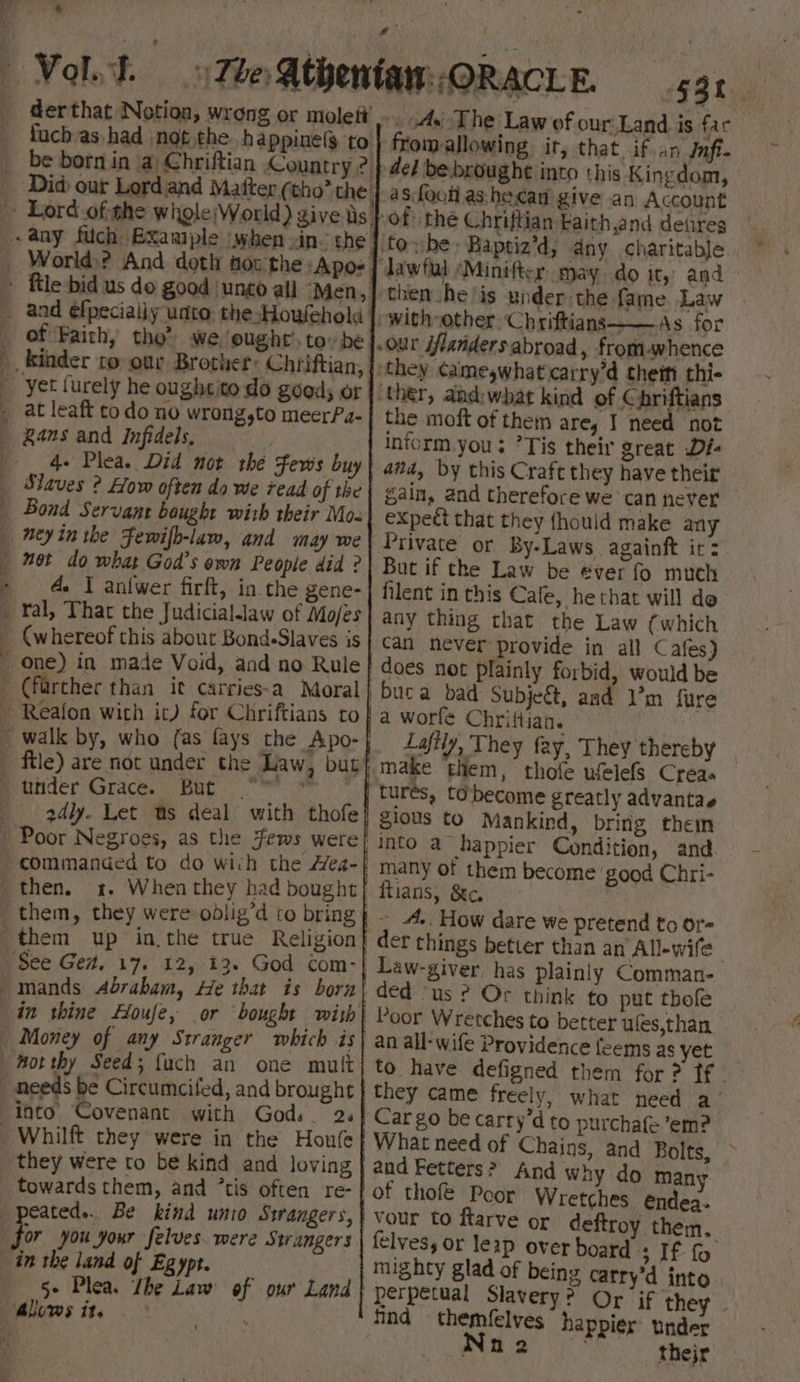 of ‘Faith, tho’ we, ought’. to» be 4. Plea. Did not the Fews buy Slaves ? How often do we read of the net do what God’s own People did ? A. I anfwer firft, in. the gene- ral, That the Judiciallaw of Mo/es Bot 2d4ly. Let ms deal with thofe commanded to do wich the Hea- then. 1. When they had bought into Covenant with Gods 2. they were to be kind and loving towards them, and ’tis often re- cated... Be kind unio Strangers, 5+ Plea. The Law of our Land 2 G3l . Ay The Law of our Land. is fac fromallowing it, that. if an Jnft- de} bebroughe into this Kingdom, as foot as hecan give an Account the moft of them are, I need not inform you: ’Tis their great Di: and, by this Craft they have their gain, and therefore we can never expect that they {hould make any Private or By-Laws againft it: But if the Law be ever fo much filent in this Cafe, he that will do any thing that the Law (which Can never provide in all Cafes) does not plainly forbid, would be buca bad Subjeét, aad 1’m fure a worfe Chriftian. Laftly, They fay, They thereby tures, to\become greatly advantae 810us fo Mankind, bring them into a happier Condition, and many of them become ‘good Chri- ftians, 8c. ~ A.. How dare we pretend to or- der things better than an All-wife- Law-giver has plainly Comman- Poor Wretches to better ules,than an all- wife Providence feems as yet to have defigned them for ? ff - they came freely, what need a ‘ Car go be carry’d to purchafe em? What need of Chains, and Bolts, and Fetters? And why do many of thofe Poor Wretches endea- vour to ftarve or deftroy them. felves, or leap over board a IE fo mighty glad of being catry’d into perpetual Slavery? Or jf they» tnd themfelves “happier under