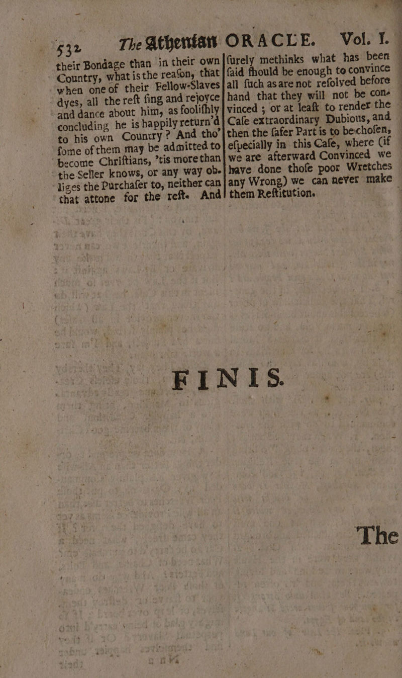 ‘ a ™ Be \ - 532 The Athentatts ORACLE. Vol. ¥.— their Bondage than in their own furely methinks what has been Country, what is the reason, that | {aid fhould be enough to convince — when one of their Fellow-Slaves|all fuch asare not refolyed before — - dyes, all the reft fing, and rejoyce hand that they will not be con and dance about him, as foolifhly | vinced ; or at leaft to render the — concluding he is happily return’d | Cafe extraordinary Dubious, and — to his own Country ? And tho’|then the fafer Part is to bechofen, — fome of them may be admitted to efpecially in this Cafe, where (if 4 ‘become Chriftians, ’tis more than | we are afterward Convinced we — the Seller knows, or any way ob-| have done thofe poor Wretches liges the Purchafer to, neither can|any Wrong) we can never make that attone for the reft. And! them Reftitution. 4 4