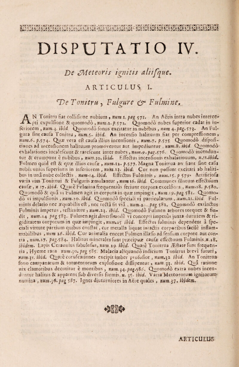 ^ &s ^ &4 foi ^ 5/,;4 > fcs >^ fc? &4 :^4c ^ ^ ^ ^ ^ ^ ^ te ^ DISPUTATIO IV. De «J7kicteoris ignitis aliifque» ARTICULUS I,. 'Ue Tonitru ) Fulgure & Fulmine. AN Tonitru fiat collifione nubium , num l. pag 5-71. An Acris intra nubes interce^ pti expulfionc & quomodo , nnm.i.p 571. Quomodo nubes fuperior cadar in in¬ feriorem , num.^ ibid Quomodo fonus excitatur in nubibus, num 4*/^£*?7$* An Ful¬ gura fint cauia Tonitru, num.$.■ ibid. An incenfio halituum fiat per compreflfionem , num.6. p.574- Qua» vera eft caufa illius incenfionis , num.7. p.j75 Quomodo dilpofi» danes ad inceofionem halituum promoventur aut impediuntur , num.8. ibid Quomodo exhalationes incalefcunt & rarefeunt inter nubes , nurn.9 .pag.^76. Quomodo incendun¬ tur & erumpunt e nubibus , num.10. ibid» Bffe&us incenfionis exhalationum, n.u.ibid. Fulmen quid eft & quas illius cnufoe , num.lt. p.577. Magna Tonitrua an fiant fine cafu Dubis unius fuperions in inferiorem , numAX- ibid1 Cur non pofiunt excitari ab haliti¬ bus in una nube colleftis , num-i^. ibid, Effeftus Fulminis, num.1l.pt79* Artificiofii varia vim Tonitrui & Fulguris xmulantur , num \6. ibid Communes illorum effectuum caufa»} »,17. ibid. QUaie Fulmina frequentius feriunr corpora excelfiora , iB. p.fSo. Quomodo & qua vi Fulmen agit in corpora in quae imping>t, num.i9.pag 581» Quomo¬ do vi impulfionis , num.10. ibid. Quomodo fpeciali vi particularum , ituni.ix. ibid Ful¬ minis delatio nec aequabilis eft , nec reda fit via . num.z p4g 582. Quomodo extinftus Fulminis impetus, reftituitur % num.z\. ibid. Quomodo Fulmen arbores torquet & fin¬ dit , num. 14 pagl8$- Fulmen agitdiverfiraode vi concepti impetus juxta duritiem & ri¬ giditatem corporum in qua» impingit , num%i1 ibid. Effc&us fulminis dependent a fpe- ciali virtute partium quibus conflat, cur metalla liquat intaftis corporibus facile inflam- mabilibus 3num 16. ibid. Cur animalia enecat Fulmen illaefo ad fenfum corpore aut con* tra , num.17. pag.fS/\. Halitus minerales funt praecipuae caufae etfeduum Fulminis ibidem. Lapis Ceiaunius fahulofus, num.19 ibid'» Quare Tonitrua TEftate funt frequen¬ tia , Hyeme rara num.30. pag 585. Malacia aliquando indictum Tonitrui brevi futuri 3 n um^t.ibid. Quare cor ufeationes excipitimber pvofufiot, num.^z ibid< An Tonitrua fono Campanarum & tormentorum explofione difTipentur> num 33. ibid. Qua ratione nix clamoribui decutitur e montibus, num.^.pag.^6. Quomodo extra nubes incen¬ duntur halitus & apparent fub diverfis formis, w, 35. ibid. V arta Meteororum ignitorum' nomina , nwm.\6.pag 5^7- Ignes diuturniores in Aere quales , «#»3,37. ibjdem* ARTI CUIIIS