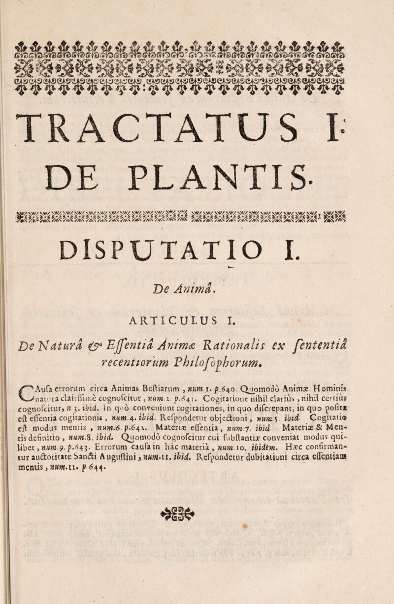 TRACTATUS I- DE PLANTIS- V?/ \w sw/ ^ff/ v% vw/ VW/ W W \W/ SW VW VW/ vw/ V#/ vw vw/ DISPUTATIO I. De Anima. ARTICULUS I. ; o' De Natura & Effentia Anima Rationalis ex fententia recenitorum Vhilofophorum. CAufa errorum circa Animas Beftiarum , num i.f .640 Quomodo Animae Hominis natura clairffinve cognofcitur , num z, £.641. Cogitatione nihil clarius, nihil certius cognofcituu n 3. ibid. in quo conveniunt cogitationes, in quo diferepant, in quo polita eft efientia cogitationis, num.4. ibid. Refpondetur objectioni, num-S ibid* Cogitati® eft modus mentis , num.6p.641,, Materiae efientia , num 7. ibid Materiae & Men¬ tis definitio , num.K.ibid. Quomodo cognofcitur cui fubftantiae conveniat modus qui« libee, ?z«»2 9- p-^43* Errorum caufa in hac materia , num 10. ibidem. Haec confirman¬ tur audoritate Sandi Auguftini * mmA 1. ibid. Refpondetur dubitationi circa cffcptUn mentis, num.u* p 644.