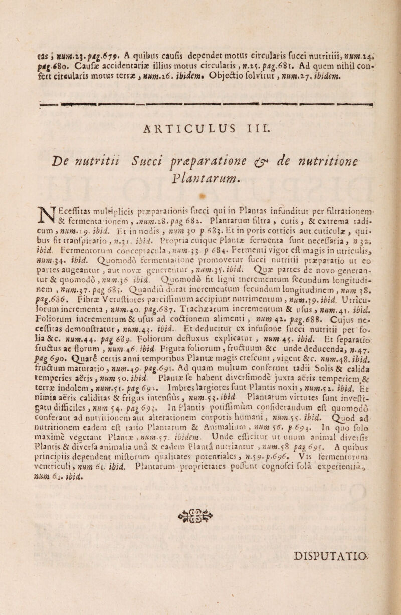 eas > nunt*i^»pig^79» A quibas caufis dependet motus circularis fucci nutritiii, nuM.14* pgg.i80. Caulae accidentarias illius motus circularis, w.if. pag.68i, Ad quem nihil con¬ fert circularis motus terrae, num.\6, ibidem• Obje&io folvitut, num.2,7, ibidem. ARTICULUS III. NEceffnas mulHplicis praeparationis fucci qui in Plantas infunditur per fllttationem & fermenta ionem , .num. 18.pag 68i. Plantarum filtra , cutis , & extrema radi- cum >wm.i 9. ibid. Et in nodis , num 30 p 63$. Et in poris corticis aut cuticulae, qui¬ bus fit tranfpiratio , n.ibid. Propria cuique plantas fermenta funt neceffaria y n 32, ibid. Fermentorum conceptacula ,««>«.$3. p 684* Fermenti vigor eft magis in utriculis., mtm-i4. ibid. Quomodo fermentatione promovetur fucci nutritii piaeparatio ut eo pa rtes augeantur , aut novae generentur ymim.tf.ibid. Qmje partes de novo generan¬ tur & quomodo , num.^6 ibid. Quomodo fit ligni incrementum fecundum longitudi¬ nem , nim-i7- pvg 685. Quandiu durat incrementum fecundum longitudinem , num $S, pag.6%6. Fibroe Vetuftiores parciffimum accipiunt nutrimentum , num,}9. ibid. Utricu¬ lorum incrementa , num.40. pag.687. Trachaearum incrementum & ufus > »«>«.41. ibid. Foliorum incrementum & ufus ad co&ionem alimenti , num 42. pag.688. Cujus ne- ceflfitas dcmonftratur > num.^. ibid. Et deducitur ex infufione fucci nutritii per fo. Sia &c. num. 44« pag6Sp. Foliorum defluxus explicatur , nwn.tf, ibid. Et feparatio fruftus ac florum , num 46 ibid Figura foliorum , fruftuum &c unde deducenda, «.47. pag 690. Quare certis anni temporibus Planta: magis crefcunt, vigent &c. num.48. ibid, frudum maturatio , num.^9 pag-&9i. Ad quam multum conferunt tadii Solis & calida temperies aeris, num 50. ibid Plantas fe habent diverfimode juxta aeris temperiem & terrae indolem, num.^i. pag 6?\, Imbres largiores funt Plantis noxii >num. s z. ibid. Et nimia aeris caliditas & frigus intenfius, num^.ibid Plantarum virtutes funt invefti- gatu difficiles, num 54. pag 65»;. Inflantis potiffmum confideraudum eft quomodo conferant ad nutritionem aut alterationem corporis humani, num.54. ibid. Quod ad nutritionem eadem cft ratio Plantarum & Animalium , num p&9\. In quo folo maxime vegetant Plantas , nurn-si- ibidem. Unde efficitur ut unum animal diverfis Plantis & diverfa animalia una & eadem Planta nutriantur , num.%8 pag 69^. A quibus principiis dependent miflorum qualitates potenrialcs, n.^.p.696, Vis fermentorum ventriculi, num 61, ibid. Plantarum proprietates poflunt cognofci fola experientia^ num ibid. DISPUTATIO