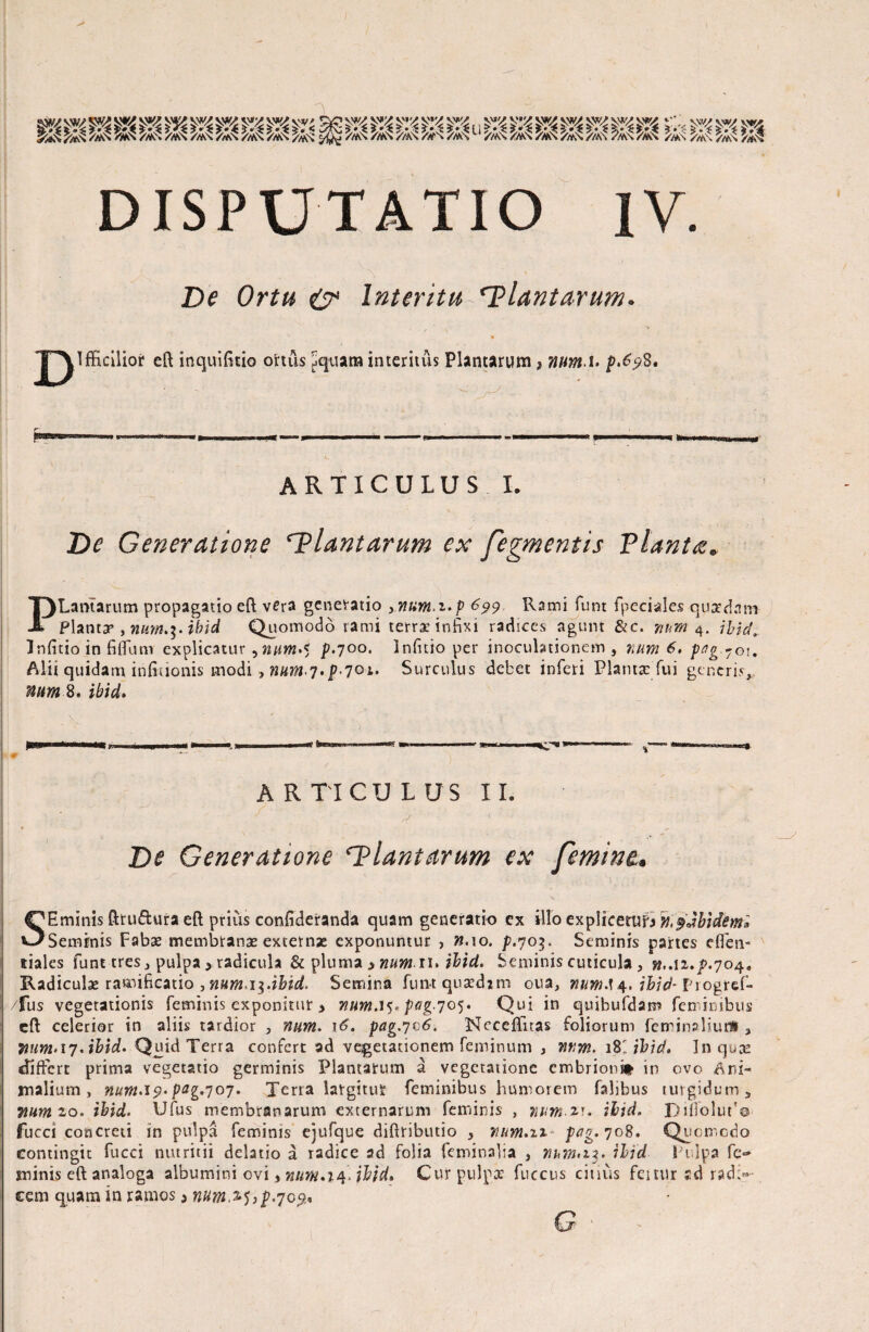 illllliliii , /AN //AS //AS /#S //AS r^im //AS /AS /rfvS DISPUTATIO IV. De Ortu & Interitu plantarum. T\Ifficilior efl inquifitio ortus Jquam interitus Plantarum ? num.u f»6?3. , r~ • P”11 -» ■ . .*......I »—lWp ■■II. ARTICULUS I. De Generatione ‘Plantarum ex fegmentis Planta. PLamarum propagatio efl vera generatio ynum,i.p 699 Rami funt (pedales quzdntn Plantsp , num.ihid Quomodo rami terrae infixi radices agunt &c. num 4. ihid. Infitio in fififum explicatur ,num.< p.700. Infuio per .inoculationem , num 6. pag-©i. Alii quidam infirionis modi , num,7.p^ot. Surculus debet inferi Planta: fui generis, num 8. ihid» ARTICULUS II. De Generatione ‘Plantarum ex femine. SEminis ftruftura efl prius confideranda quam generatio ex illo explicetur m^Jbidem» Seminis Fabae membranas externae exponuntur , ».10, p.703. Seminis partes effen- itiaks funt tres, pulpa * radicula & pluma > numn> ihid. Seminis cuticula, w,.12./>.704, Radiculae ramificatio , mm i$.ibid> Semina funt qusedjin oua, ihid- Progrd- fus vegetationis feminis exponitur > nutn.i$* pag-701)* Qui in quibufdam feminibus efl celerior in aliis tardior 5 num. \6\ pag.^^6. Ncceffnas foliorum feminaliuri , 7iim> 17. ihid. Quid Terra confert ad vegetationem feminum , iwm.iKibid, In quae differt prima vegetatio germinis Plantarum a vegetatione embrioni* in ovo Ani¬ malium , num.i9> pzg'7 07. Terra largitur feminibus humorem faljbus turgidum, Tiumio. ihid. Ufus membranarum externarum feminis , num-ar. ihid. Bifiolut'© fucci concreti in pulpa feminis ejufque diflributio , num.n pag.yoS. Quomcdo contingit fucci nutritii delatio a radice ad folia feminalia , num>iz. ihid Pulpa fc~ minis efl analoga albumini ovi, tww.iq* ihid» Cur pulpa: fuccus citius feitur sd radi¬ cem quam in ramos 5 num^>p.70%* G