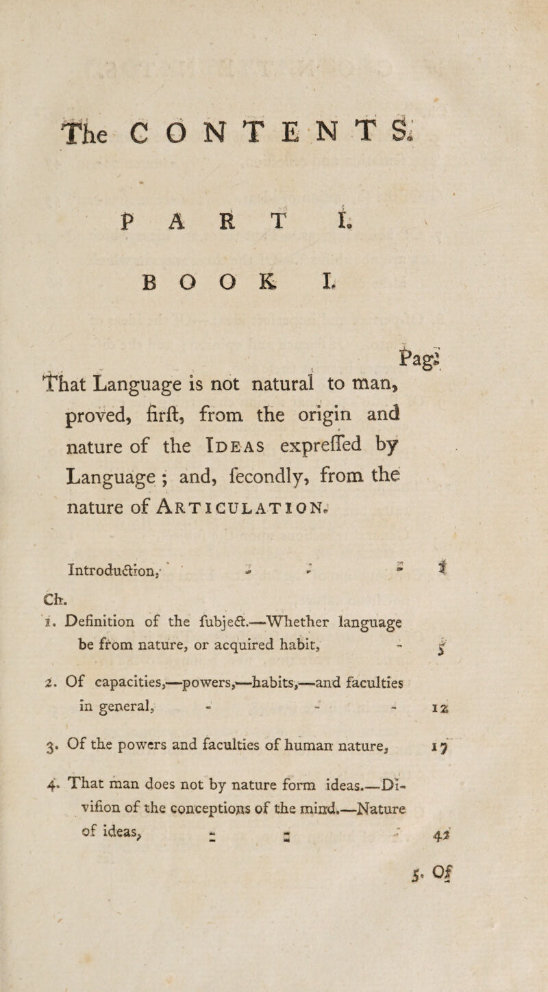 The CONTENT & «* PART t BOOK 1 That Language is not natural to man, proved, firft, from the origin and nature of the Ideas exprefled by Language ; and, fecondly, from the nature of Articulation, Introduction.- - * t Ch. 1. Definition of the fubjeCt.—Whether language be from nature, or acquired habit, - £ 2. Of capacities,—powers,-—habits,—and faculties in general, - - - iz l 3. Of the powers and faculties of human nature, 17 4. That man does not by nature form ideas_Di~ vifion of the conceptions of the mind.—Nature of ideas, - « 5- Of