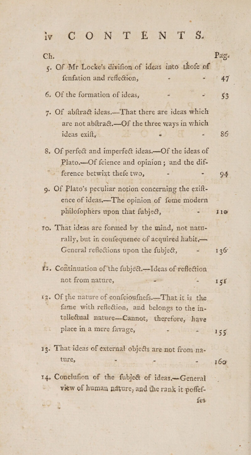 XV 47 53 36 94 Ch. Pagd 5. Of Mr Locke’s dzvifion of ideas into tliofe of fenfation and refle&ion, 6. Of the formation of ideas, 7. Of abftrad ideas.—That there are ideas which are not abftraCt.—Of the three ways in which ideas exift, 8. Of perfect and imperfect ideas.—-Of the ideas of Plato.—Of fcience and opinion ; and the dif¬ ference betwixt tliefe two, s 9. Of Plato’s peculiar notion concerning the exift- ence of ideas.—The opinion of home modern philofophers upon that fubjecl, 10. That ideas are formed by the mind, not natu¬ rally, but in confequence of acquired habit,’— General rebellions upon the fubjeCt, Continuation of the fubjeel.—Ideas of reflection not from nature, C2. Of the nature of confcioufnefs,—That it is the fame with reflection, and belongs to the in¬ tellectual nature—Cannot, therefore, have place in a mere favage, 136- 151 ss 13. That ideas of external obje&s are not from na- ture, - . - 160 14, Concluflon of the fubjeCt of ideas.*—General vkw of human nature, and the rank it poffef- fea- j