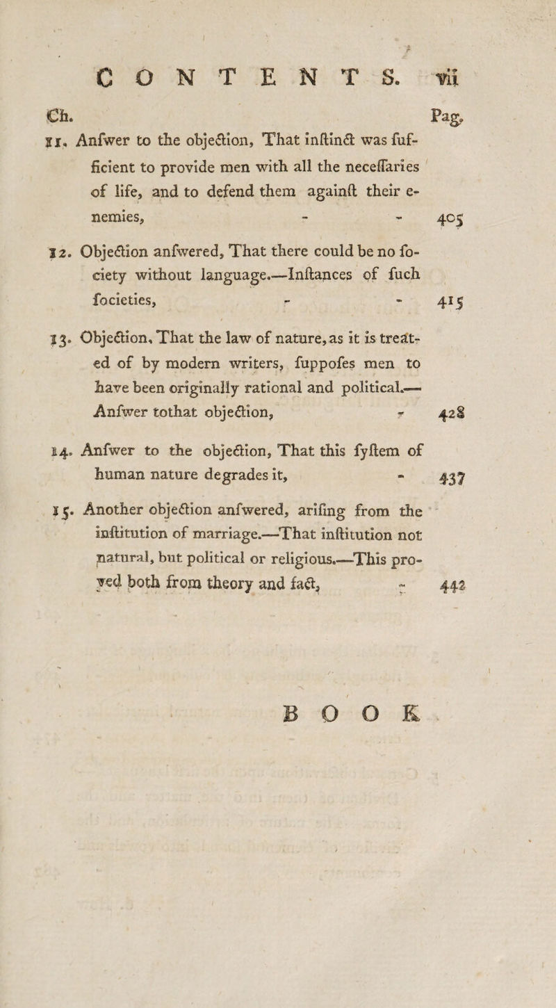 CONTENTS. vii Cfa. Pag, Si, Anfwer to the obje&amp;ion, That inftin&lt;5i was fuf- ficient to provide men with all the neceflaries of life, and to defend them againft their c- nemies, - - 405 12. Obje&amp;ion anfwered. That there could be no fo- ciety without language.—Inftances of fuch focieties, - -415 13. Obje&amp;ion, That the law of nature, as it is treat¬ ed of by modern writers, fuppofes men to have been originally rational and political.— Anfwer tothat obje&amp;ion, ? 42$ 14. Anfwer to the obje&amp;ion, That this fyftem of human nature degrades it, - 437 15. Another objeflion anfwered, arifmg from the inftitution of marriage.—That inftitution not natural, but political or religious.—This pro¬ ved both from theory and fa&lt;ft3 - 44a v -x BOOK /