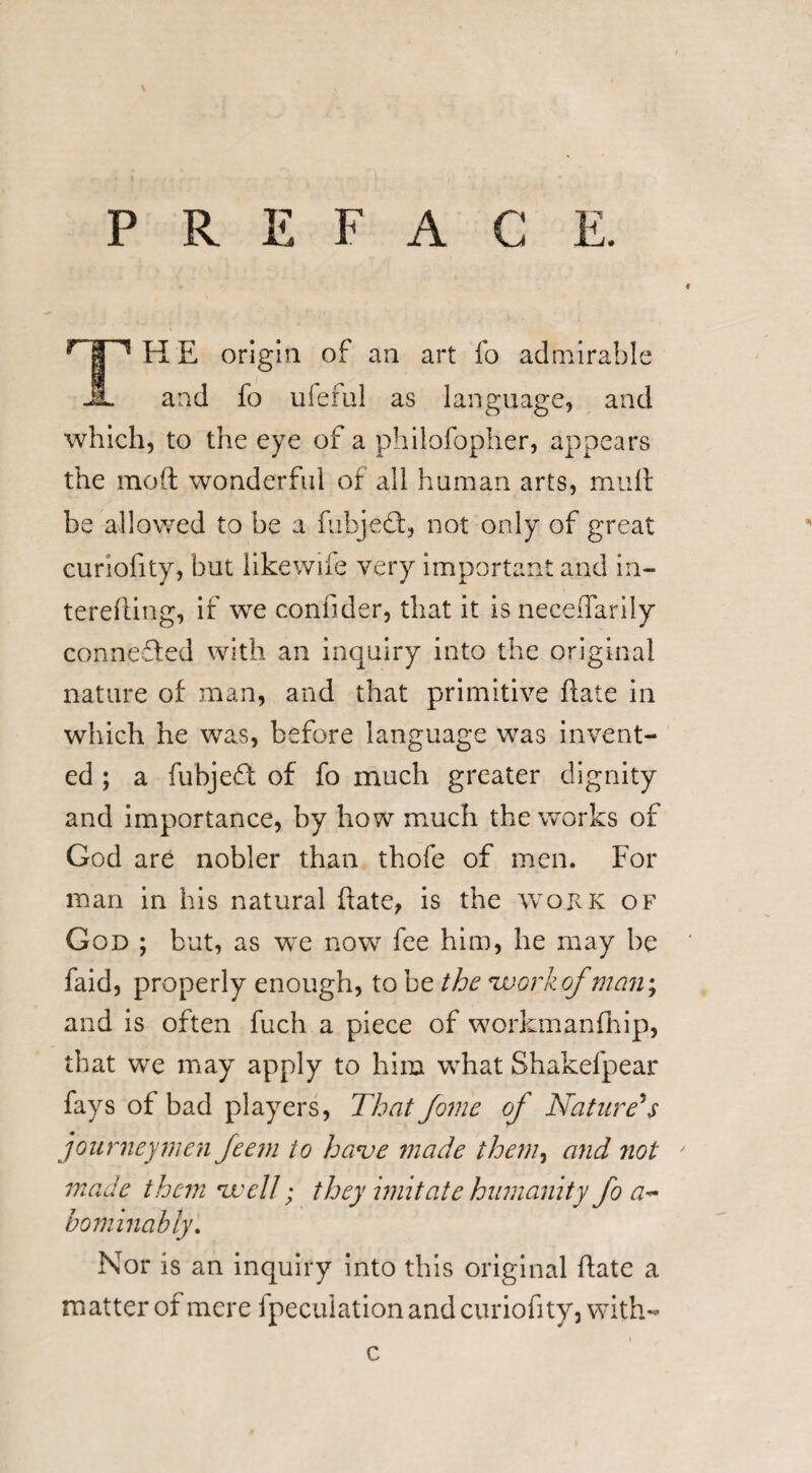 PREFACE. r | 1 H E origin of an art fo admirable JL and fo ufeful as language, and which, to the eye of a philofopher, appears the moft wonderful of all human arts, mult be allowed to be a fubjedfc, not only of great curiofity, but likewiie very important and in¬ tending, if we confider, that it is neceflarily connected with an inquiry into the original nature of man, and that primitive date in which he was, before language was invent¬ ed ; a fubjedt of fo much greater dignity and importance, by how much the works of God are nobler than thofe of men. For man in his natural date, is the work of God ; but, as we now fee him, he may be faid, properly enough, to be the 'work of,man; and is often fuch a piece of workmanfhip, that we may apply to him what Shakelpear fays of bad players, That fome of Nature's journeymen feem to have made them, and ?iot made them well; they imitate humanity fo a~ bominably. Nor is an inquiry into this original date a matter of mere ipecuiation and curiofity, with- i c