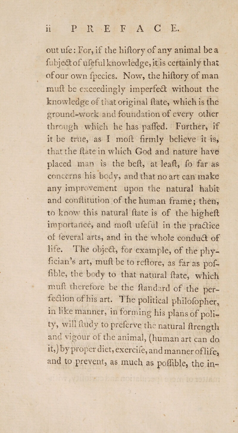 P R E F A C E. out ufe: For, if the hiftory of any animal be a fubjedof ufeful knowledge, it is certainly that of our own fpecies. Nowt, the hiftory of man niuft be exceedingly imperfect without the knowledge of that original ftate, which is the ground-work and foundation of every other through which he has pafled. Further, if it be true, as I moil firmly believe it is, that the ftate in which God and nature have placed man is the beft, at leaft, fo far as concerns his body, and that no art can make s \ ti any improvement upon the natural habit and confutation of the human frame; then, to know this natural ftate is of the higheft importance, and moft ufeful in the practice of feveral arts, and in the whole conduct of life. The objedt, for example, of the phy- ficianfs art, muftbe to reftore, as far as pof- iiwle, the body to that natural ftate, which mart therefore be the ftandard of the per- fed ion of his art. The political phiiofopher, in like manner, in forming his plans of poli¬ ty? Wi*1 ft^dy to preferve the natural ftrength ana vigour of the animal, (human art can do it,) by proper diet, exercife, and manner of life, and to prevent, as much as poffible, the ia-