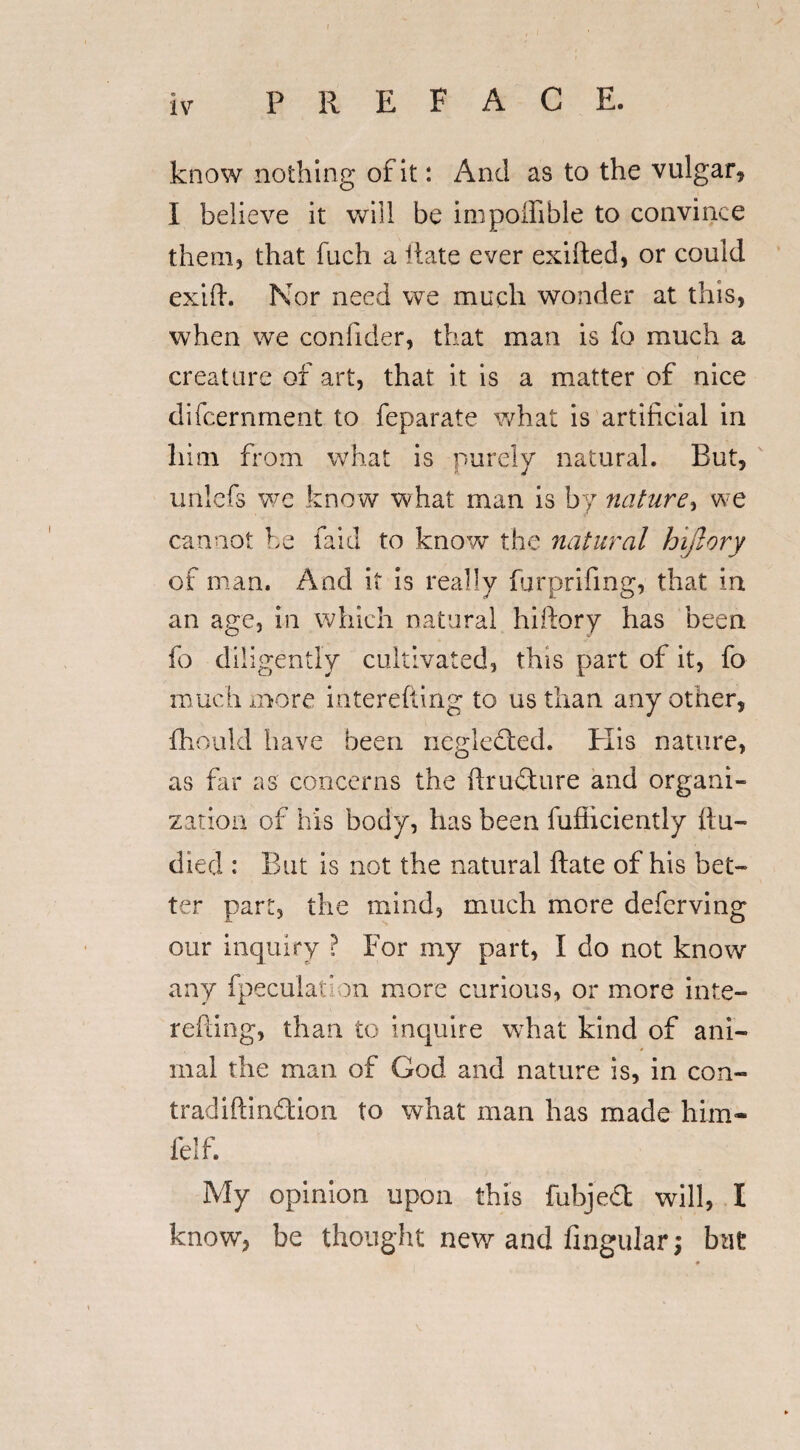 know nothing of it: And as to the vulgar* I believe it will be impoilible to convince them, that fuch a Rate ever exifted, or could exift. Nor need we much wonder at this, when we coniider, that man is fo much a creature of art, that it is a matter of nice difcernment to feparate what is artificial in him from what is purely natural. But, unlefs we know what man is by nature, we cannot be faid to know the natural hiflory of man. And it is really furprifing, that in an age, in which natural hiftory has been fo diligently cultivated, this part of it, fo much more interefting to us than any other, fhould have been negleded. Elis nature, as fir as concerns the ftrudure and organi¬ zation of his body, has been fufiiciently ftu- died : But is not the natural Rate of his bet¬ ter part, the mind, much more defcrving our inquiry ? For my part, I do not know any {peculation more curious, or more inte¬ refting, than to inquire what kind of ani¬ mal the man of God and nature is, in con- tradiftindion to what man has made him- ielf. My opinion upon this fubjed will, I know, be thought new and Angular; but