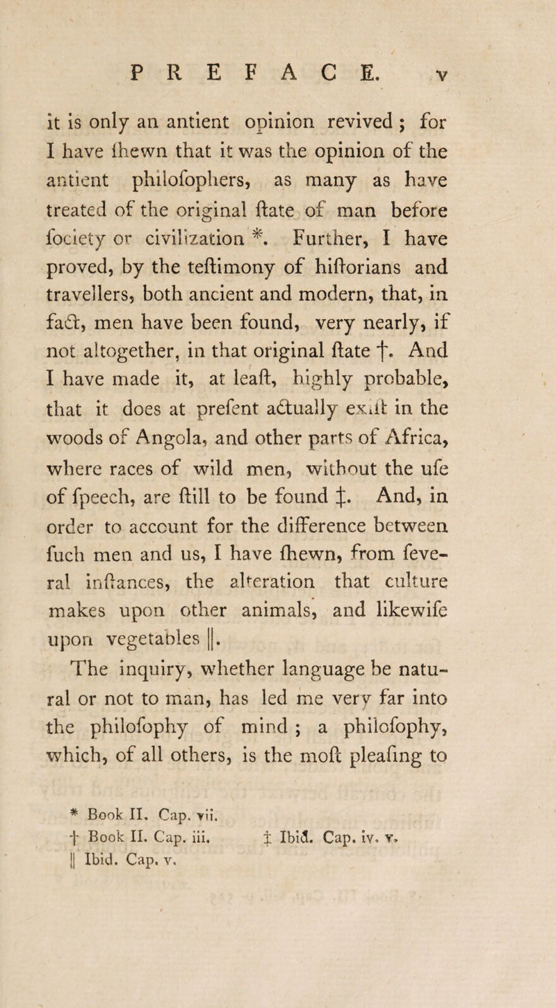 it is only an antient opinion revived ; for I have (hewn that it was the opinion of the antient phiiofophers, as many as have treated of the original ftate of man before fociety or civilization Further, I have proved, by the teftimony of hiftorians and travellers, both ancient and modern, that, in fad:, men have been found, very nearly, if not altogether, in that original ftate And I have made it, at leaft, highly probable, that it does at prefent actually exdt in the woods of Angola, and other parts of Africa, where races of wild men, without the ufe of fpeech, are ftill to be found And, in order to account for the difference between fuch men and us, I have {hewn, from feve- ral inftances, the alteration that culture makes upon other animals, and likewife upon vegetables ||. The inquiry, whether language be natu¬ ral or not to man, has led me very far into the philofophy of mind ; a philofophy, which, of all others, is the moft pleafmg to * Book II, Cap. yu\ Book II. Cap. iii. || Ibid. Cap. v. t Ibid. Cap. iv, v.