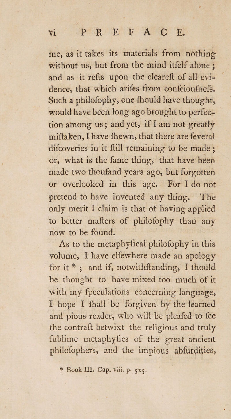 me, as it takes its materials from nothing without us, but from the mind itfelf alone ; and as it refts upon the cleareft of all evi¬ dence, that which arifes from confcioufnefs. Such a philofophy, one fhould have thought, would have been long ago brought to perfec¬ tion among us ; and yet, if I am not greatly miftaken, I have fhewn, that there are fevera! difcoveries in it ftill remaining to be made ; or, what is the fame thing, that have been made two thoufand years ago, but forgotten or overlooked in this age. For I do not pretend to have invented any thing. The only merit I claim is that of having applied to better matters of philofophy than any now to be found. As to the metaphyfical philofophy in this volume, I have elfewhere made an apology for it % ; and if, notwithstanding, I fhould be thought to have mixed too much of it with my fpeculations concerning language, I hope I fhall be forgiven by the learned and pious reader, who will be pleafed to fee the contrail betwixt the religious and truly fublime metaphyfics of the great ancient philofophers, and the impious abfurdities, * Book III. Cap. viii. p- 525,