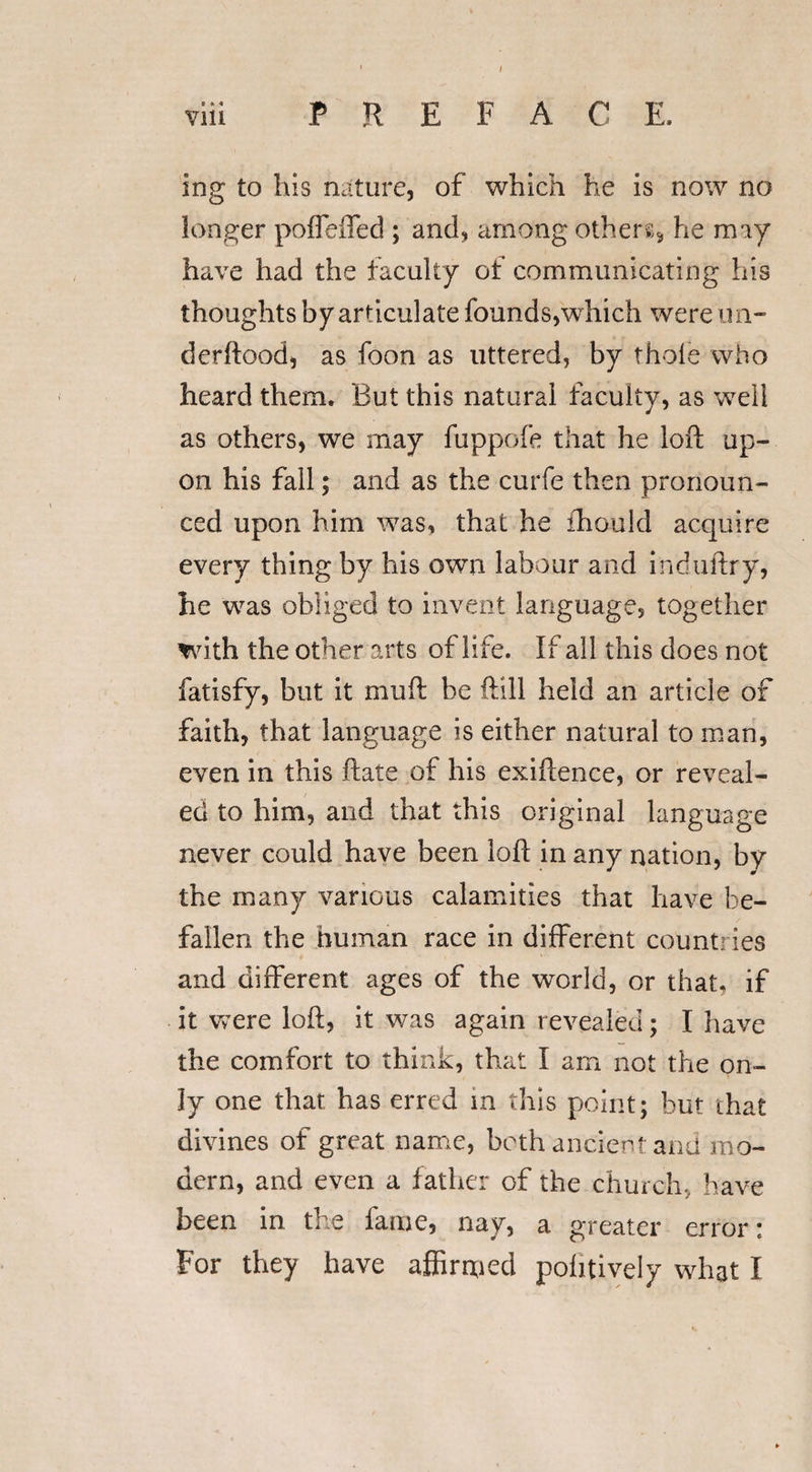 I viii PREFACE, ing to his nature, of which he is now no longer poffeiTed ; and, among others* he may have had the faculty of communicating his thoughts by articulate founds,which were un¬ der hood, as foon as uttered, by thole who heard them. But this natural faculty, as well as others, we may fuppofe that he loft up¬ on his fall; and as the curfe then pronoun¬ ced upon him was, that he ihould acquire every thing by his own labour and induitry, he was obliged to invent language, together with the other arts of life. If all this does not fatisfy, but it muft be ftill held an article of faith, that language is either natural to man, even in this flats of his exiftence, or reveal¬ ed to him, and that this original language never could have been loft in any nation, by the many various calamities that have be¬ fallen the human race in different countries and different ages of the world, or that, if it were loft, it was again revealed; I have the comfort to think, that I am not the on¬ ly one that has erred m this point; but that divines of great name, both ancient and mo¬ dern, and even a father of the church, have been in the lame, nay, a greater error * For they have affirmed pohtively what I