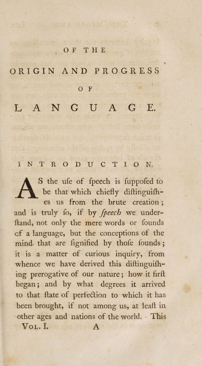 OF THE ORIGIN AND PROGRESS O F L A N G U A G I INTRODUCTI ON. AS the life of fpeech is fuppofed to be that which chiefly diftinguifti- es us from the brute creation; and is truly fo, if by fpeech we under- ftand, not only the mere words or founds cf a language, but the conceptions of the mind* that are fignified by thofe founds ; it is a matter of curious inquiry, from whence we have derived this diftinguifh- ing prerogative of our nature; how it firft began; and by what degrees it arrived to that ftate of perfection to which it has been brought, if not among us, at leaf! in other ages and nations of the world. This Vol. L A