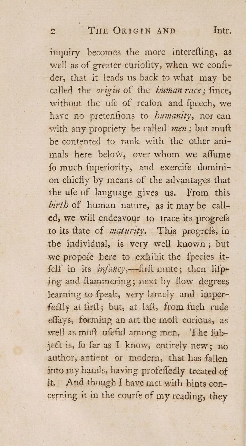 2 The Origin and Intr, inquiry becomes the more interefting, as well as of greater curiofity, when we confi- der, that it leads us hack to what may be called the origin of the human race; fince, without the ufe of reafon and fpeech, we have no pretenfions to humanity, nor can with any propriety be called men; but muft be contented to rank with the other ani¬ mals here below, over whom we aflfume fo much fuperiority, and exercife domini¬ on chiefly by means of the advantages that the ufe of language gives us. From this birth of human nature, as it may be call¬ ed, we will endeavour to trace its progrefs to its ftate of maturityThis progrefs, in the individual, is very well known ; but we propofe here to exhibit the fpecies it- felf in its infancyi—firft mute; then lifp- ing and hammering; next by flow degrees T learning to fpeak, very lamely and imper- fe£tly at firfl; but3 at laft, from fuch rude eflfays, forming an art the moft curious, as well as moft ufeful among men. The fub- jedi is, fo far as I know, entirely new; no author, antient or modern, that has fallen into my hands, having profefledly treated of it. And though I have met with hints con¬ cerning it in the courfe of my reading, they