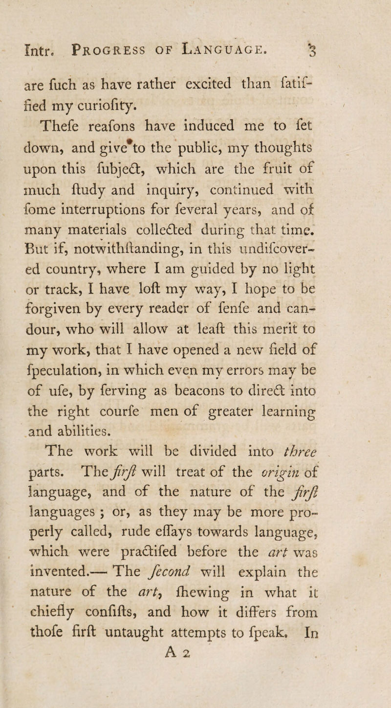 Intr. Progress of Language. are fuch as have rather excited than fatif- fied my curiofity. Thefe reafons have induced me to fet down, and give*to the public, my thoughts upon this fubjedt, which are the fruit of much ftudy and inquiry, continued with fome interruptions for feveral years, and of many materials colledted during that time. But if, notwithftanding, in this undifcover- ed country, where I am guided by no light or track, I have loft my way, I hope to be forgiven by every reader of fenfe and can¬ dour, who will allow at leaft this merit to my work, that I have opened a new field of fpeculation, in which even my errors may be of ufe, by ferving as beacons to diredt into the right courie men of greater learning and abilities. The work will be divided into three parts. The jirjl will treat of the origin of language, and of the nature of the jirji languages ; or, as they may be more pro¬ perly called, rude effays towards language, which were pracfifed before the art was invented.— The fecond will explain the nature of the art, fhewing in what it chiefly confifts, and how it differs from thofe firft untaught attempts to fpeak. In